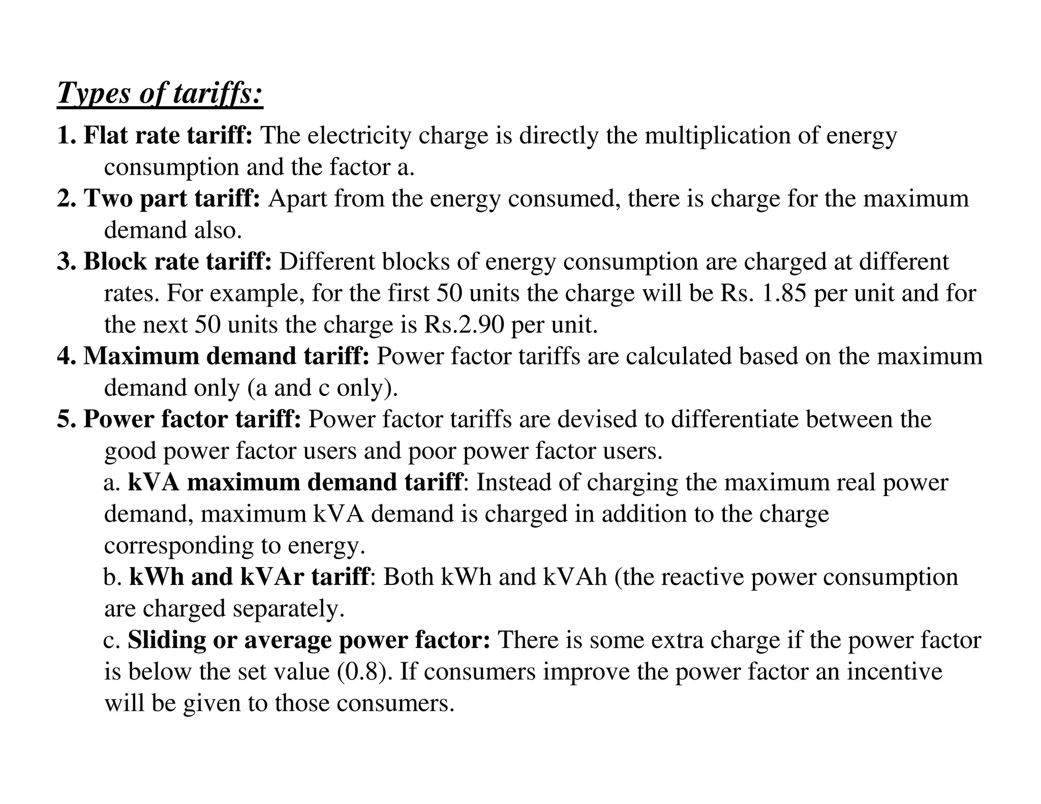 Types of tariffs:
1. Flat rate tariff: The electricity charge is directly the multiplication of energy
     consumption and the factor a.
2. Two part tariff: Apart from the energy consumed, there is charge for the maximum
     demand also.
3. Block rate tariff: Different blocks of energy consumption are charged at different
     rates. For example, for the first 50 units the charge will be Rs. 1.85 per unit and for
     the next 50 units the charge is Rs.2.90 per unit.
4. Maximum demand tariff: Power factor tariffs are calculated based on the maximum
     demand only (a and c only).
5. Power factor tariff: Power factor tariffs are devised to differentiate between the
     good power factor users and poor power factor users.
     a. kVA maximum demand tariff: Instead of charging the maximum real power
     demand, maximum kVA demand is charged in addition to the charge
     corresponding to energy.
    b. kWh and kVAr tariff: Both kWh and kVAh (the reactive power consumption
     are charged separately.
     c. Sliding or average power factor: There is some extra charge if the power factor
     is below the set value (0.8). If consumers improve the power factor an incentive
     will be given to those consumers.
 