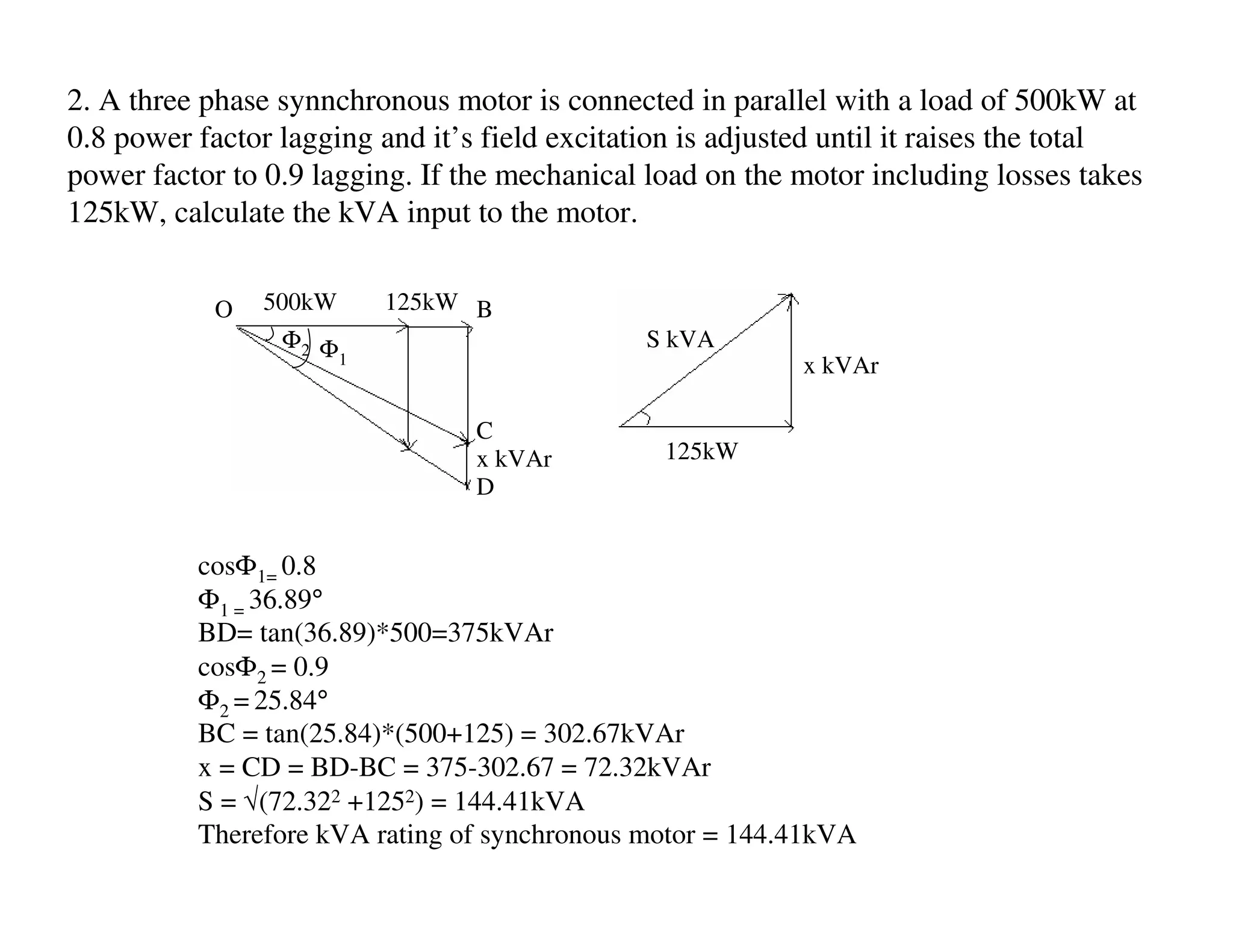 2. A three phase synnchronous motor is connected in parallel with a load of 500kW at
0.8 power factor lagging and it’s field excitation is adjusted until it raises the total
power factor to 0.9 lagging. If the mechanical load on the motor including losses takes
125kW, calculate the kVA input to the motor.


            O   500kW     125kW B
                 Φ2 Φ                          S kVA
                      1                                     x kVAr

                                 C
                                 x kVAr         125kW
                                 D


          cosΦ1= 0.8
          Φ1 = 36.89°
          BD= tan(36.89)*500=375kVAr
          cosΦ2 = 0.9
          Φ2 = 25.84°
          BC = tan(25.84)*(500+125) = 302.67kVAr
          x = CD = BD-BC = 375-302.67 = 72.32kVAr
          S = √(72.322 +1252) = 144.41kVA
          Therefore kVA rating of synchronous motor = 144.41kVA
 