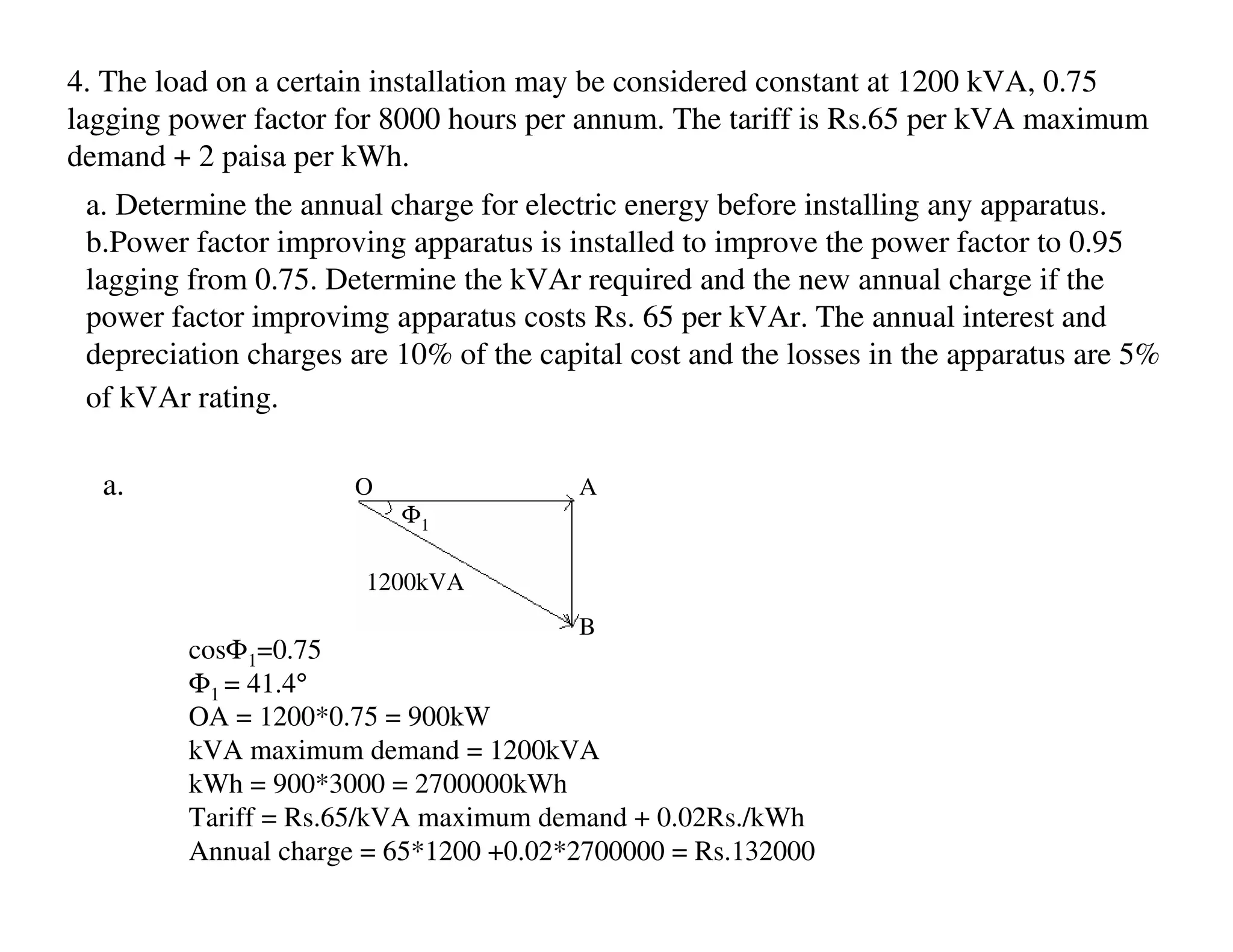 4. The load on a certain installation may be considered constant at 1200 kVA, 0.75
lagging power factor for 8000 hours per annum. The tariff is Rs.65 per kVA maximum
demand + 2 paisa per kWh.
 a. Determine the annual charge for electric energy before installing any apparatus.
 b.Power factor improving apparatus is installed to improve the power factor to 0.95
 lagging from 0.75. Determine the kVAr required and the new annual charge if the
 power factor improvimg apparatus costs Rs. 65 per kVAr. The annual interest and
 depreciation charges are 10% of the capital cost and the losses in the apparatus are 5%
 of kVAr rating.

  a.                  O                 A
                          Φ1

                       1200kVA
                                        B
         cosΦ1=0.75
         Φ1 = 41.4°
         OA = 1200*0.75 = 900kW
         kVA maximum demand = 1200kVA
         kWh = 900*3000 = 2700000kWh
         Tariff = Rs.65/kVA maximum demand + 0.02Rs./kWh
         Annual charge = 65*1200 +0.02*2700000 = Rs.132000
 