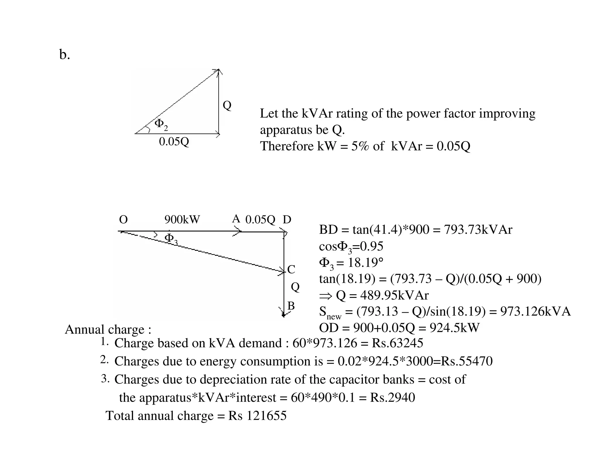 b.


                           Q
                                   Let the kVAr rating of the power factor improving
               Φ2
                                   apparatus be Q.
                0.05Q              Therefore kW = 5% of kVAr = 0.05Q




         O       900kW         A 0.05Q D
                                              BD = tan(41.4)*900 = 793.73kVAr
                 Φ3
                                              cosΦ3=0.95
                                       C
                                              Φ3 = 18.19°
                                              tan(18.19) = (793.73 – Q)/(0.05Q + 900)
                                        Q
                                              ⇒ Q = 489.95kVAr
                                       B      Snew = (793.13 – Q)/sin(18.19) = 973.126kVA
Annual charge :                               OD = 900+0.05Q = 924.5kW
     1. Charge based on kVA demand : 60*973.126 = Rs.63245
     2. Charges due to energy consumption is = 0.02*924.5*3000=Rs.55470
     3. Charges due to depreciation rate of the capacitor banks = cost of
         the apparatus*kVAr*interest = 60*490*0.1 = Rs.2940
      Total annual charge = Rs 121655
 