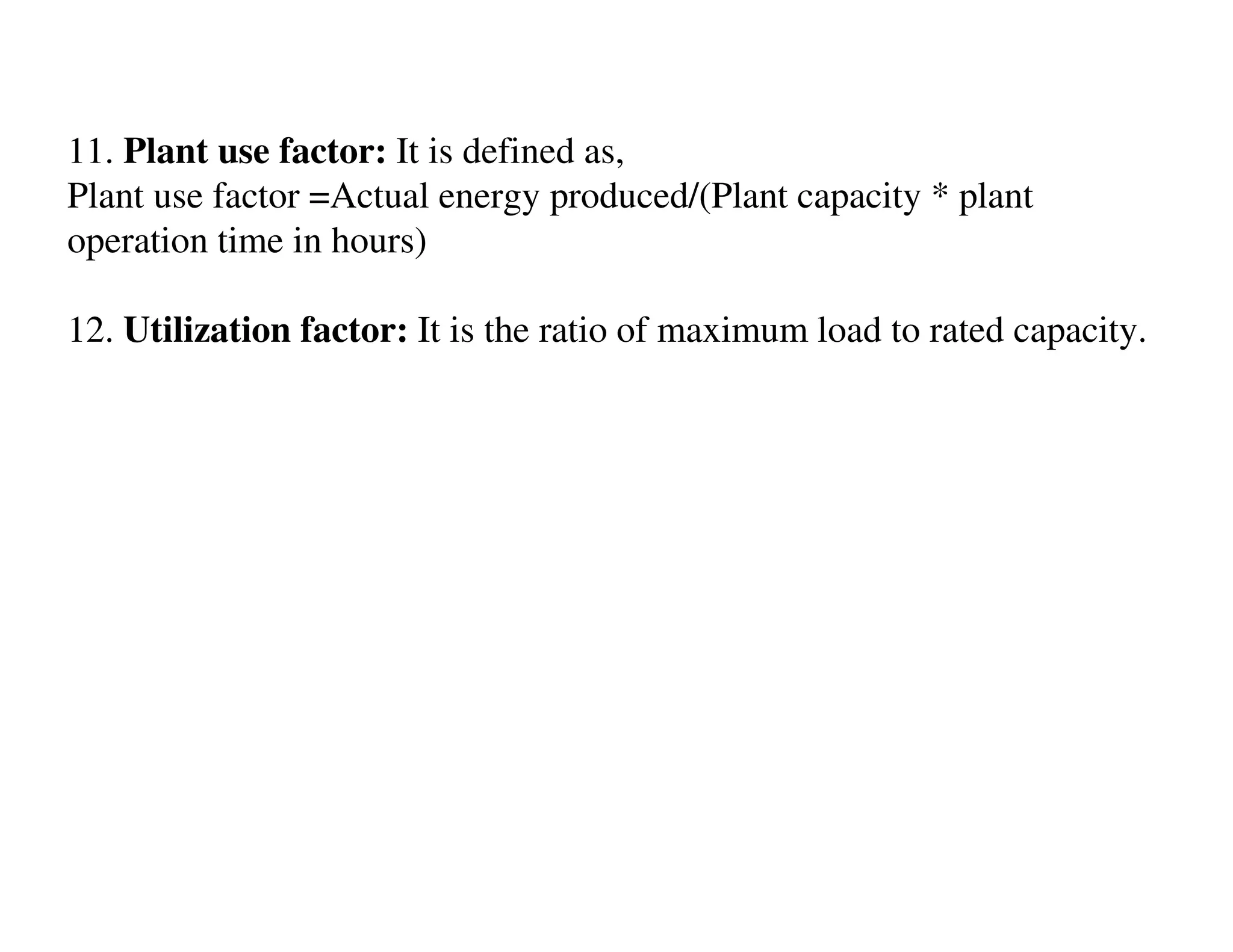 11. Plant use factor: It is defined as,
Plant use factor =Actual energy produced/(Plant capacity * plant
operation time in hours)

12. Utilization factor: It is the ratio of maximum load to rated capacity.
 