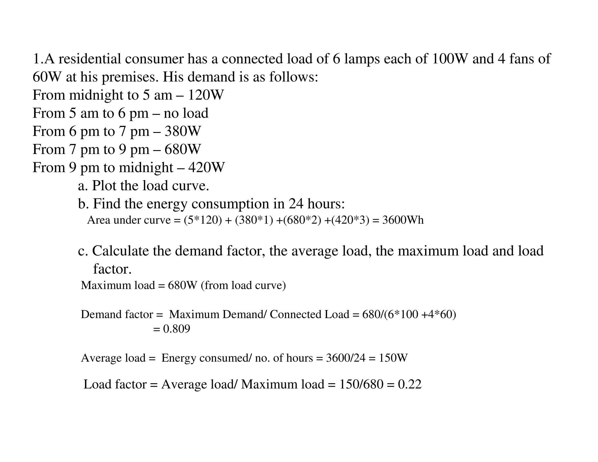 1.A residential consumer has a connected load of 6 lamps each of 100W and 4 fans of
60W at his premises. His demand is as follows:
From midnight to 5 am – 120W
From 5 am to 6 pm – no load
From 6 pm to 7 pm – 380W
From 7 pm to 9 pm – 680W
From 9 pm to midnight – 420W
       a. Plot the load curve.
       b. Find the energy consumption in 24 hours:
        Area under curve = (5*120) + (380*1) +(680*2) +(420*3) = 3600Wh

       c. Calculate the demand factor, the average load, the maximum load and load
          factor.
       Maximum load = 680W (from load curve)

       Demand factor = Maximum Demand/ Connected Load = 680/(6*100 +4*60)
                    = 0.809

       Average load = Energy consumed/ no. of hours = 3600/24 = 150W

        Load factor = Average load/ Maximum load = 150/680 = 0.22
 