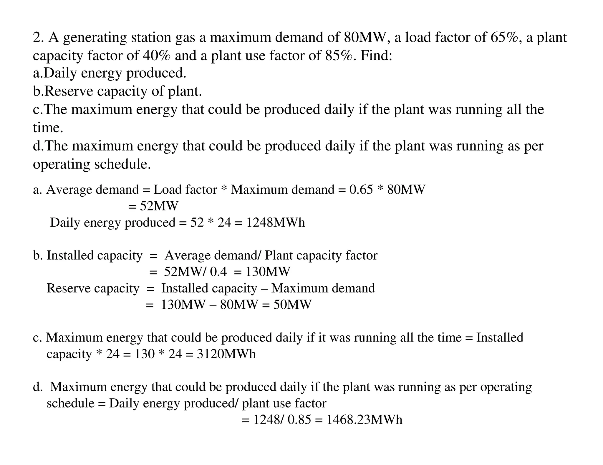 2. A generating station gas a maximum demand of 80MW, a load factor of 65%, a plant
capacity factor of 40% and a plant use factor of 85%. Find:
a.Daily energy produced.
b.Reserve capacity of plant.
c.The maximum energy that could be produced daily if the plant was running all the
time.
d.The maximum energy that could be produced daily if the plant was running as per
operating schedule.
a. Average demand = Load factor * Maximum demand = 0.65 * 80MW
                 = 52MW
   Daily energy produced = 52 * 24 = 1248MWh

b. Installed capacity = Average demand/ Plant capacity factor
                      = 52MW/ 0.4 = 130MW
   Reserve capacity = Installed capacity – Maximum demand
                     = 130MW – 80MW = 50MW

c. Maximum energy that could be produced daily if it was running all the time = Installed
   capacity * 24 = 130 * 24 = 3120MWh

d. Maximum energy that could be produced daily if the plant was running as per operating
  schedule = Daily energy produced/ plant use factor
                                    = 1248/ 0.85 = 1468.23MWh
 