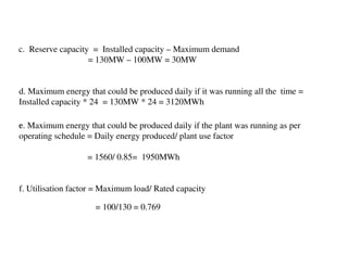c. Reserve capacity = Installed capacity – Maximum demand
                   = 130MW – 100MW = 30MW


d. Maximum energy that could be produced daily if it was running all the time =
Installed capacity * 24 = 130MW * 24 = 3120MWh

e. Maximum energy that could be produced daily if the plant was running as per
c.

operating schedule = Daily energy produced/ plant use factor

                   = 1560/ 0.85= 1950MWh


f. Utilisation factor = Maximum load/ Rated capacity

                     = 100/130 = 0.769
 