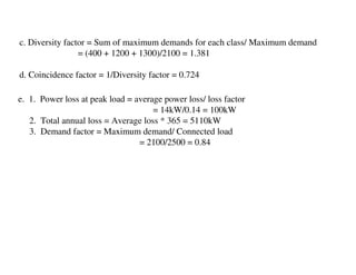 c. Diversity factor = Sum of maximum demands for each class/ Maximum demand
                 = (400 + 1200 + 1300)/2100 = 1.381

d. Coincidence factor = 1/Diversity factor = 0.724

e. 1. Power loss at peak load = average power loss/ loss factor
                                     = 14kW/0.14 = 100kW
   2. Total annual loss = Average loss * 365 = 5110kW
   3. Demand factor = Maximum demand/ Connected load
                                 = 2100/2500 = 0.84
 