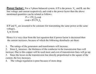 Power factor: For a 3 phase balanced system, if P is the power, VL and IL are the
 line voltage and current respectively and cosφ is the power factor then the above
 mentioned quantities can be related as follows:
                     P = √3VLILcosφ
                    cosφ = P/√3VLIL

 If P and VL are assumed to be constant (for transmitting the same power at the same
 voltage),
  IL α 1/cosφ.

 Hence it is very clear from the last equation that if power factor is decreased then
 the current increases, because of which the following drawbacks are there:

1. The ratings of the generators and transformers will increase.
2. Since IL increases the thickness of the conductor in the transmission lines will
increase. Due to this copper will be used more and cost of transmission lines will go up.
3. Since the losses in the transmission line directly proportional to the square of the
current, the loss increases.
4. The voltage regulation is poor because of more drop.
 