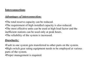 Interconnections

Advantages of interconnection:
•The total reserve capacity can be reduced.
•The requirement of high installed capacity is also reduced.
•The most effective units can be used at high load factor and the
inefficient stations can be used only at peak hours.
•The reliability of the system is increased.
Drawbacks:
•Fault in one system gets transferred to other parts on the system.
•High switch gear rating equipment needs to be employed at various
parts of the system.
•Proper management is required.
 
