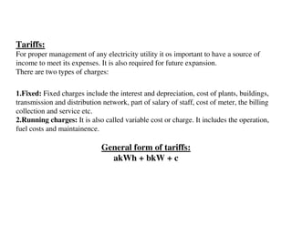 Tariffs:
For proper management of any electricity utility it os important to have a source of
income to meet its expenses. It is also required for future expansion.
There are two types of charges:

1.Fixed: Fixed charges include the interest and depreciation, cost of plants, buildings,
transmission and distribution network, part of salary of staff, cost of meter, the billing
collection and service etc.
2.Running charges: It is also called variable cost or charge. It includes the operation,
fuel costs and maintainence.

                              General form of tariffs:
                                akWh + bkW + c
 