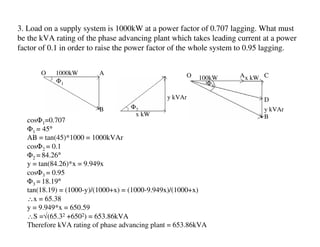 3. Load on a supply system is 1000kW at a power factor of 0.707 lagging. What must
be the kVA rating of the phase advancing plant which takes leading current at a power
factor of 0.1 in order to raise the power factor of the whole system to 0.95 lagging.


       O   1000kW       A                           O              Ax kW C
           Φ1                                           100kW
                                                          Φ3

                                              y kVAr                       D
                        B         Φ2                                       y kVAr
                                   x kW                                    B
  cosΦ1=0.707
  Φ1 = 45°
  AB = tan(45)*1000 = 1000kVAr
  cosΦ2 = 0.1
  Φ2 = 84.26°
  y = tan(84.26)*x = 9.949x
  cosΦ3 = 0.95
  Φ3 = 18.19°
  tan(18.19) = (1000-y)/(1000+x) = (1000-9.949x)/(1000+x)
  ∴x = 65.38
  y = 9.949*x = 650.59
  ∴S =√(65.32 +6502) = 653.86kVA
  Therefore kVA rating of phase advancing plant = 653.86kVA
 