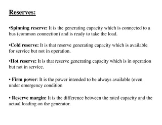 Reserves:

•Spinning reserve: It is the generating capacity which is connected to a
bus (common connection) and is ready to take the load.

•Cold reserve: It is that reserve generating capacity which is available
for service but not in operation.

•Hot reserve: It is that reserve generating capacity which is in operation
but not in service.

• Firm power: It is the power intended to be always available (even
under emergency condition

• Reserve margin: It is the difference between the rated capacity and the
actual loading on the generator.
 