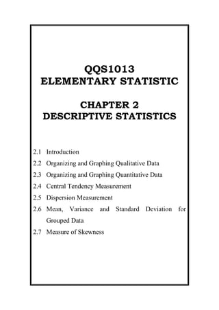 QQS1013 ELEMENTARY STATISTIC CHAPTER 2   DESCRIPTIVE STATISTICS 2.1Introduction 2.2Organizing and Graphing Qualitative Data 2.3Organizing and Graphing Quantitative Data 2.4Central Tendency Measurement 2.5Dispersion Measurement 2.6Mean, Variance and Standard Deviation for Grouped Data 2.7Measure of Skewness OBJECTIVES After completing this chapter, students should be able to:  Create and interpret graphical displays involve qualitative and quantitative data. Describe the difference between grouped and ungrouped frequency distribution, frequency and relative frequency, relative frequency and cumulative relative frequency. Identify and describe the parts of a frequency distribution: class boundaries, class width, and class midpoint. Identify the shapes of distributions. Compute, describe, compare and interpret the three measures of central tendency: mean, median, and mode for ungrouped and grouped data. Compute, describe, compare and interpret the two measures of dispersion: range, and standard deviation (variance) for ungrouped and grouped data. Compute, describe, and interpret the two measures of position: quartiles and interquartile range for ungrouped and grouped data. Compute, describe and interpret the measures of skewness: Pearson Coefficient of Skewness. Introduction      Raw data - Data recorded in the sequence in which there are collected and before they are processed or ranked.  Array data - Raw data that is arranged in ascending or descending order.  Example 1 Here is a list of question asked in a large statistics class and the “raw data” given by one of the students: What is your sex (m=male, f=female)? Answer (raw data): m How many hours did you sleep last night? Answer: 5 hours Randomly pick a letter – S or Q. Answer: S What is your height in inches? Answer: 67 inches What’s the fastest you’ve ever driven a car (mph)? Answer: 110 mph Example 2 Quantitative raw data Qualitative raw data  These data also called ungrouped data 2.2Organizing and Graphing Qualitative Data  2.2.1Frequency Distributions/ Table 2.2.2Relative Frequency and Percentage Distribution        2.2.3Graphical Presentation of Qualitative Data 2.2.1Frequency Distributions / Table A frequency distribution for qualitative data lists all categories and the number of elements that belong to each of the categories. It exhibits the frequencies are distributed over various categories Also called as a frequency distribution table or simply a frequency table. The number of students who belong to a certain category is called the frequency of that category. 457200185420 Relative Frequency and Percentage Distribution A relative frequency distribution is a listing of all categories along with their relative frequencies (given as proportions or percentages). It is commonplace to give the frequency and relative frequency distribution together. Calculating relative frequency and percentage of a category Relative Frequency of a category =  Frequency of that category     Sum of all frequencies Percentage =  (Relative Frequency)* 100 Example 3 A sample of UUM staff-owned vehicles produced by Proton was identified and the make of each noted. The resulting sample follows (W = Wira, Is = Iswara, Wj = Waja, St = Satria, P = Perdana, Sv = Savvy): WWPIsIsPIsWStWjIsWWWjIsWWIsWWjWjIsWjSvWWWWjStWWjSvWIsPSvWjWjWWStWWWWStStPWjSv Construct a frequency distribution table for these data with their relative frequency and percentage. Solution: CategoryFrequencyRelative FrequencyPercentage (%)Wira1919/50 = 0.380.38*100= 38Iswara80.1616Perdana40.088Waja100.2020Satria50.1010Savvy40.088Total501.00100 Graphical Presentation of Qualitative Data Bar Graphs A graph made of bars whose heights represent the frequencies of respective categories. Such a graph is most helpful when you have many categories to represent. Notice that a gap is inserted between each of the bars. It has =>simple/ vertical bar chart => horizontal bar chart  => component bar chart  => multiple bar chart Simple/ Vertical Bar Chart To construct a vertical bar chart, mark the various categories on the horizontal axis and mark the frequencies on the vertical axis Refer to Figure 2.1 and Figure 2.2, 27432004445 Figure 2.1 Figure 2.2 Horizontal Bar Chart To construct a horizontal bar chart, mark the various categories on the vertical axis and mark the frequencies on the horizontal axis. Example 4: Refer Example 3,  left15240   Figure 2.3 Another example of horizontal bar chart: Figure 2.4 center635 Figure 2.4: Number of students at Diversity College who are immigrants, by last country of permanent residence  Component Bar Chart  To construct a component bar chart, all categories is in one bar and every bar is divided into components.  The height of components should be tally with representative frequencies. Example 5 Suppose we want to illustrate the information below, representing the number of people participating in the activities offered by an outdoor pursuits centre during Jun of three consecutive years. 200420052006Climbing213436Caving101221Walking7585100Sailing363640Total142167191 Solution: Figure 2.5 Mulztiple Bar Chart To construct a multiple bar chart, each bars that representative any categories are gathered in groups.  The height of the bar represented the frequencies of categories. Useful for making comparisons (two or more values).  Example 6: Refer example 5, center165100Figure 2.6 Another example of horizontal bar chart: Figure 2.7 457200100330 Figure 2.7: Preferred snack choices of students at UUM The bar graphs for relative frequency and percentage distributions can be drawn simply by marking the relative frequencies or percentages, instead of the class frequencies.  Pie Chart A circle divided into portions that represent the relative frequencies or percentages of a population or a sample belonging to different categories. An alternative to the bar chart and useful for summarizing a single categorical variable if there are not too many categories. The chart makes it easy to compare relative sizes of each class/category. The whole pie represents the total sample or population. The pie is divided into different portions that represent the different categories. To construct a pie chart, we multiply 360o by the relative frequency for each category to obtain the degree measure or size of the angle for the corresponding categories. Example 7 (Table 2.6 and Figure 2.8): 0482603314700581660 Table 2.6 Figure 2.8 Example 8 (Table 2.7 and Figure 2.9): Movie GenresFrequencyRelative FrequencyAngle SizeComedyActionRomanceDramaHorrorForeignScience Fiction543628282216160.270.180.140.140.110.080.08     360*0.27=97.2o     360*0.18=64.8o360*0.14=50.4o360*0.14=50.4o360*0.11=39.6o360*0.08=28.8o360*0.08=28.8o2001.00360o left24765 Figure 2.9Figure 2.9 Line Graph/Time Series Graph A graph represents data that occur over a specific period time of time. Line graphs are more popular than all other graphs combined because their visual characteristics reveal data trends clearly and these graphs are easy to create.  When analyzing the graph, look for a trend or pattern that occurs over the time period.  Example is the line ascending (indicating an increase over time) or descending (indicating a decrease over time). Another thing to look for is the slope, or steepness, of the line. A line that is steep over a specific time period indicates a rapid increase or decrease over that period. Two data sets can be compared on the same graph (called a compound time series graph) if two lines are used.  Data collected on the same element for the same variable at different points in time or for different periods of time are called time series data. A line graph is a visual comparison of how two variables—shown on the x- and y-axes—are related or vary with each other. It shows related information by drawing a continuous line between all the points on a grid.  Line graphs compare two variables: one is plotted along the x-axis (horizontal) and the other along the y-axis (vertical).  The y-axis in a line graph usually indicates quantity (e.g., RM, numbers of sales litres) or percentage, while the horizontal x-axis often measures units of time. As a result, the line graph is often viewed as a time series graph Example 9 A transit manager wishes to use the following data for a presentation showing how Port Authority Transit ridership has changed over the years. Draw a time series graph for the data and summarize the findings. YearRidership(in millions)1990199119921993199488.085.075.776.675.4    Solution: The graph shows a decline in ridership through 1992 and then leveling off for the years 1993 and 1994. Exercise 1 The following data show the method of payment by 16 customers in a supermarket checkout line. Here, C = cash, CK = check, CC = credit card, D = debit and O = other. CCKCKCCCDOCCKCCDCCCCKCKCC Construct a frequency distribution table. Calculate the relative frequencies and percentages for all categories. Draw a pie chart for the percentage distribution. The frequency distribution table represents the sale of certain product in ZeeZee Company.  Each of the products was given the frequency of the sales in certain period.  Find the relative frequency and the percentage of each product.  Then, construct a pie chart using the obtained information. Type of ProductFrequencyRelative FrequencyPercentageAngle SizeABCDE13125911 Draw a time series graph to represent the data for the number of worldwide airline fatalities for the given years. Year1990199119921993199419951996No. of fatalities4405109908017325571132 A questionnaire about how people get news resulted in the following information from 25 respondents (N = newspaper, T = television, R = radio, M = magazine).  NNRTTRNTMRMMNRNTRMNMTRRNN Construct a frequency distribution for the data. Construct a bar graph for the data. The given information shows the export and import trade in million RM for four months of sales in certain year.  Using the provided information, present this data in component bar graph.  MonthExportImportSeptemberOctoberNovemberDecember2830322420281714 The following information represents the maximum rain fall in millimeter (mm) in each state in Malaysia.  You are supposed to help a meteorologist in your place to make an analysis.  Based on your knowledge, present this information using the most appropriate chart and give your comment. StateQuantity (mm)PerlisKedahPulau PinangPerakSelangorWilayah Persekutuan Kuala LumpurNegeri SembilanMelakaJohorPahangTerengganuKelantanSarawakSabah435512163721664100339022387610501255986878456 2.3Organizing and Graphing Quantitative Data 2.3.1Stem and Leaf Display 2.3.2Frequency Distribution 2.3.3Relative Frequency and Percentage Distributions. 2.3.4  Graphing Grouped Data 2.3.5Shapes of Histogram 2.3.6Cumulative Frequency Distributions. Stem-and-Leaf Display In stem and leaf display of quantitative data, each value is divided into two portions – a stem and a leaf.  Then the leaves for each stem are shown separately in a display. Gives the information of data pattern. Can detect which value frequently repeated. Example 10 12    9    10     5    12    23    7     13   11   12    31   28    37    6 41   38   44    13   22    18   19 Solution: 09   5   7   6 12   0   2   3   1   2   4   3   8   9 25   3   8   2 36   1   7   8 41   4 Frequency Distributions A frequency distribution for quantitative data lists all the classes and the number of values that belong to each class. Data presented in form of frequency distribution are called grouped data. 0163830 The class boundary is given by the midpoint of the upper limit of one class and the lower limit of the next class. Also called real class limit. To find the midpoint of the upper limit of the first class and the lower limit of the second class, we divide the sum of these two limits by 2.  e.g.: class boundary  Class Width (class size)  Class width = Upper boundary – Lower boundary e.g. :  Width of the first class = 600.5 – 400.5 = 200 Class Midpoint or Mark   e.g: Constructing Frequency Distribution Tables 1.To decide the number of classes, we used Sturge’s formula, which is c = 1 + 3.3 log n  where c is the no. of classes                  n is the no. of observations in the data set. 2. Class width, This class width is rounded to a convenient number. 3.Lower Limit of the First Class or the Starting Point Use the smallest value in the data set. Example 11 The following data give the total home runs hit by all players of each of the 30 Major League Baseball teams during 2004 season Solution: Number of classes,  c      =  1 + 3.3 log 30                   =  1 + 3.3(1.48)  =  5.89  6 class Class width,   Starting Point = 135 Table 2.10 Frequency Distribution for Data of Table 2.9 Total Home RunsTallyf135 – 152153 – 170171 – 188189 – 206207 – 224225 – 242||||   ||||||||||   ||||   ||||||||1025634 Relative Frequency and Percentage Distributions Example 12 (Refer example 11) Table 2.11: Relative Frequency and Percentage Distributions  Total Home RunsClass BoundariesRelative Frequency%135 – 152153 – 170171 – 188189 – 206207 – 224225 – 242134.5 less than 152.5152.5 less than 170.5170.5 less than 188.5188.5 less than 206.5206.5 less than 224.5224.5 less than 242.50.33330.06670.16670.20.10.133333.336.6716.67201013.33Sum1.0100% Graphing Grouped Data Histograms A histogram is a graph in which the class boundaries are marked on the horizontal axis and either the frequencies, relative frequencies, or percentages are marked on the vertical axis. The frequencies, relative frequencies or percentages are represented by the heights of the bars. In histogram, the bars are drawn adjacent to each other and there is a space between y axis and the first bar. Example 13 (Refer example 11) 134.5    152.5    170.5    188.5    206.5    224.5    242.5 Figure 2.10:  Frequency histogram for Table 2.10 Polygon A graph formed by joining the midpoints of the tops of successive bars in a histogram with straight lines is called a polygon. Example 13 34290082550 134.5    152.5    170.5    188.5    206.5    224.5    242.5 134.5    152.5    170.5    188.5    206.5    224.5    242.5Figure 2.11:  Frequency polygon for Table 2.10 For a very large data set, as the number of classes is increased (and the width of classes is decreased), the frequency polygon eventually becomes a smooth curve called a frequency distribution curve or simply a frequency curve. Figure 2.12: Frequency distribution curve  Shape of Histogram  Same as polygon. For a very large data set, as the number of classes is increased (and the width of classes is decreased), the frequency polygon eventually becomes a smooth curve called a frequency distribution curve or simply a frequency curve. The most common of shapes are: (i) Symmetric Figure 2.13 & 2.14:  Symmetric histograms (ii) Right skewed and  (iii) Left skewed Figure 2.15 & 2.16:  Right skewed and Left skewed Describing data using graphs helps us insight into the main characteristics of the data. When interpreting a graph, we should be very cautious. We should observe carefully whether the frequency axis has been truncated or whether any axis has been unnecessarily shortened or stretched. Cumulative Frequency Distributions A cumulative frequency distribution gives the total number of values that fall below the upper boundary of each class. Example 14: Using the frequency distribution of table 2.11,   Total Home RunsClass BoundariesCumulative Frequency135 – 152153 – 170171 – 188189 – 206207 – 224225 – 242134.5 less than 152.5152.5 less than 170.5170.5 less than 188.5188.5 less than 206.5206.5 less than 224.5224.5 less than 242.51010+2=1210+2+5=1710+2+5+6=2310+2+5+6+3=2610+2+5+6+3+4=30 Ogive An ogive is a curve drawn for the cumulative frequency distribution by joining with straight lines the dots marked above the upper boundaries of classes at heights equal to the cumulative frequencies of respective classes. Two type of ogive: (i) ogive less than (ii)ogive greater than First, build a table of cumulative frequency. Example 15  (Ogive Less Than) 56633730 – 3940 – 4950 – 5960 - 6970 – 7980 - 8930Number of students (f)TotalEarnings (RM)Earnings (RM)   Cumulative    Frequency (F)Less than 29.5Less than 39.5Less than 49.5Less than 59.5Less than 69.5Less than 79.5Less than 89.5051117202330 0510152025303529.539.549.559.569.579.589.5EarningsCumulative Frequency Figure 2.17 Example 16  (Ogive Greater Than) 56633730 – 3940 – 4950 – 5960 - 6970 – 7980 - 8930Number of students (f)TotalEarnings (RM)    Cumulative   Frequency (F)Earnings (RM) 302519131070More than 29.5More than 39.5More than 49.5More than 59.5More than 69.5More than 79.5More than 89.5 0510152025303529.539.549.559.569.579.589.5EarningsCumulative Frequency  Figure 2.18 Figure 2.18 2.3.7Box-Plot Describe the analyze data graphically using 5 measurement: smallest value, first quartile (K1), second quartile (median or K2), third quartile (K3) and largest value. Smallest valueLargest value  K1         Median          K3Largest value  K1         Median          K3Largest value  K1         Median          K3Smallest valueSmallest valueFor symmetry data For left skewed data For right skewed data 2.4Measures of Central Tendency  2.4.1 Ungrouped Data (1) Mean (2) Weighted mean (3) Median (4) Mode Grouped Data (1) Mean (2) Median (3) Mode  Relationship among mean, median & mode 2.4.1 Ungrouped Data  Mean                              Mean for population data:                                       Mean for sample data:       where:      =  the sum af all values         N  =  the population size   n   = the sample size,         µ   =  the population mean         =  the sample mean Example 17 The following data give the prices (rounded to thousand RM) of five homes sold recently in Sekayang. 158189265127191 Find the mean sale price for these homes. Solution: Thus, these five homes were sold for an average price of RM186 thousand @ RM186 000. The mean has the advantage that its calculation includes each value of the data set. Weighted Mean Used when have different needs. Weight mean :                                            where w is a weight. Example 18 Consider the data of electricity components purchasing from a factory in the table below: TypeNumber of component (w)Cost/unit (x)12345120050025001000800RM3.00RM3.40RM2.80RM2.90RM3.25Total6000 Solution: Mean cost of a unit of the component is RM2.97 Median Median is the value of the middle term in a data set that has been ranked in increasing order. Procedure for finding the Median Step 1:  Rank the data set in increasing order. Step 2:  Determine the depth (position or location) of the median. Step 3: Determine the value of the Median.                                                              Example 19 Find the median for the following data: 10   5   19   8   3 Solution: (1) Rank the data in increasing order 3      5   8        10        19    (2)     Determine the depth of the Median                                              (3) Determine the value of the median Therefore the median is located in third position of the data set. 3      5         8    10       19    Hence, the Median for above data = 8 Example 20 Find the median for the following data: 10      5        19   8       3         15 Solution: (1) Rank the data in increasing order      35810 15   19                              (2)      Determine the depth of the Median                                             (3) Determine the value of the Median Therefore the median is located in the middle of 3rd position and 4th position of the data set. Hence, the Median for the above data = 9 The median gives the center of a histogram, with half of the data values to the left of (or, less than) the median and half to the right of (or, more than) the median. The advantage of using the median is that it is not influenced by outliers. Mode Mode is the value that occurs with the highest frequency in a data set. Example 21 1. What is the mode for given data?   77      69      74      81     71     68      74       73 2. What is the mode for given data?  77   69   68   74   81   71   68   74   73 Solution: 1. Mode = 74 (this number occurs twice):  Unimodal  2.Mode = 68 and 74:  Bimodal A major shortcoming of the mode is that a data set may have none or may have more than one mode.  One advantage of the mode is that it can be calculated for both kinds of data, quantitative and qualitative. Grouped Data  Mean Mean for population data: Mean for sample data: Where  the midpoint and f  is the frequency of a class. Example 22 The following table gives the frequency distribution of the number of orders received each day during the past 50 days at the office of a mail-order company. Calculate the mean. Numberof orderf10 – 1213 – 1516 – 1819 – 214122014 n = 50 Solution: Because the data set includes only 50 days, it represents a sample.  The value of  is calculated in the following table: Numberof orderfxfx10 – 1213 – 1516 – 1819 – 2141220141114172044168340280 n = 50 =  832 The value of mean sample is: Thus, this mail-order company received an average of 16.64 orders per day during these 50 days. Median Step 1: Construct the cumulative frequency distribution. Step 2: Decide the class that contain the median. Class Median is the first class with the value of cumulative frequency is at least n/2. Step 3: Find the median by using the following formula:  Where: n    =   the total frequency F    =   the total frequency before class median i     =    the class width       =   the lower boundary of the class median             =   the frequency of the class median Example 23 Based on the grouped data below, find the median: Time to travel to workFrequency1 – 1011 – 2021 – 3031 – 4041 – 508141297 Solution: 1st Step: Construct the cumulative frequency distribution  Time to travel to workFrequency Cumulative Frequency1 – 1011 – 2021 – 3031 – 4041 – 508141297822344350                  Class median is the 3rd class So,      F = 22,    = 12,   = 21.5 and i = 10     Therefore, Thus, 25 persons take less than 24 minutes to travel to work and another 25 persons take more than 24 minutes to travel to work. Mode Mode is the value that has the highest frequency in a data set. For grouped data, class mode (or, modal class) is the class with the highest frequency. To find mode for grouped data, use the following formula: Where:         is the lower boundary of class mode is the difference between the frequency of class mode and the frequency of the class before the class mode is the difference between the frequency of class mode and the frequency of the class after the class mode   i  is the class width Example 24 Based on the grouped data below, find the mode Time to travel to workFrequency1 – 1011 – 2021 – 3031 – 4041 – 508141297 Solution:  Based on the table,    = 10.5,       = (14 – 8) = 6,    = (14 – 12) = 2   and i = 10 We can also obtain the mode by using the histogram; Figure 2.19 2.4.3  Relationship among mean, median & mode As discussed in previous topic, histogram or a frequency distribution curve can assume either skewed shape or symmetrical shape. Knowing the value of mean, median and mode can give us some idea about the shape of frequency curve. For a symmetrical histogram and frequency curve with one peak, the value of the mean, median and mode are identical and they lie at the center of the distribution.(Figure 2.20)  2971800961390228600951865For a histogram and a frequency curve skewed to the right, the value of the mean is the largest that of the mode is the smallest and the value of the median lies between these two. Figure 2.20: Mean, median, and mode for a symmetric histogram and frequency distribution curve  Figure 2.21: Mean, median, and mode for a histogram and frequency distribution curve skewed to                 the right 2971800168275 For a histogram and a frequency curve skewed to the left, the value of the mean is the smallest and that of the mode is the largest and the value of the median lies between these two. Figure 2.22: Mean, median, and mode for a histogram and frequency distribution curve skewed to the left 2.5Dispersion Measurement The measures of central tendency such as mean, median and mode do not reveal the whole picture of the distribution of a data set. Two data sets with the same mean may have a completely different spreads. The variation among the values of observations for one data set may be much larger or smaller than for the other data set. 2.5.1  Ungrouped data (1) Range (2) Standard Deviation 2.5.2  Grouped data (1) Range (2) Standard deviation 2.5.3  Relative Dispersion Measurement Ungrouped Data Range RANGE =  Largest value – Smallest value Example 25: Find the range of production for this data set, Solution:  Range  =  Largest value – Smallest value        =  267 277 – 49 651        =  217 626 Disadvantages: being influenced by outliers. Based on two values only. All other values in a data set are ignored. Variance and Standard Deviation Standard deviation is the most used measure of dispersion. A Standard Deviation value tells how closely the values of a data set clustered around the mean. Lower value of standard deviation indicates that the data set value are spread over relatively smaller range around the mean. Larger value of data set indicates that the data set value are spread over relatively larger around the mean (far from mean). Standard deviation is obtained the positive root of the variance:  VarianceStandard DeviationPopulationSample Example 26 Let x denote the total production (in unit) of company CompanyProductionABCDE62931267534 Find the variance and standard deviation, Solution: CompanyProduction (x)x2ABCDE629312675343844864915 87656251156 1156                                                                 Since s2 = 1182.50; Therefore, The properties of variance and standard deviation: (1) The standard deviation is a measure of variation of all values from the mean. (2)The value of the variance and the standard deviation are never negative. Also, larger values of variance or standard deviation indicate greater amounts of variation. (3)The value of s can increase dramatically with the inclusion of one or more outliers. (4) The measurement units of variance are always the square of the measurement units of the original data while the units of standard deviation are the same as the units of the original data values. Grouped Data  Range Range = Upper bound of last class – Lower bound of first class ClassFrequency41 – 5051 – 6061 – 7071 – 8081 – 9091 - 10013713106              Total40 Upper bound of last class = 100.5 Lower bound of first class = 40.5 Range = 100.5 – 40.5 = 60 Variance and Standard Deviation VarianceStandard DeviationPopulationSample Example 27 Find the variance and standard deviation for the following data: No. of orderf10 – 1213 – 1516 – 1819 – 214122014                Totaln = 50 Solution: No. of orderfxfxfx210 – 1213 – 1516 – 1819 – 2141220141114172044168340280484235257805600             Totaln = 5085714216 Variance,    Standard Deviation,              320040048260                                                                                       Thus, the standard deviation of the number of orders received at the office of this mail-order company during the past 50 days is 2.75. 2.5.3  Relative Dispersion Measurement To compare two or more distribution that has different unit based on their dispersion Or  To compare two or more distribution that has same unit but big different in their value of mean. Also called modified coefficient or coefficient of  variation, CV.                                                      Example 28 Given mean and standard deviation of monthly salary for two groups of worker who are working in ABC company- Group 1: 700 & 20 and Group 2 :1070 & 20.  Find the CV for every group and determine which group is more dispersed. Solution: The monthly salary for group 1 worker is more dispersed compared to group 2. Measure of Position Determines the position of a single value in relation to other values in a sample or a population data set. Ungrouped Data Quartiles Interquatile Range Grouped Data Quartile Interquartile Range Quartiles Quartiles are three summary measures that divide ranked data set into four equal parts. The 1st quartiles – denoted as Q1 The 2nd quartiles – median of a data set or Q2 The 3rd quartiles – denoted as Q3 Example 29 Table below lists the total revenue for the 11 top tourism company in Malaysia 109.7    79.9    21.2      76.4    80.2    82.1     79.4    89.3    98.0     103.5     86.8 Solution: Step 1: Arrange the data in increasing order 76.4    79.4    79.9    80.2    82.1    86.8    89.3    98.0     103.5     109.7    121.2 Step 2:  Determine the depth for Q1 and Q3 Step 3: Determine the Q1 and Q3 76.4    79.4    79.9    80.2    82.1    86.8    89.3    98.0   103.5     109.7    121.2 Q1 = 79.9 Q3 = 103.5 Table below lists the total revenue for the 12 top tourism company in Malaysia 109.7     79.9      74.1     121.2      76.4      80.2      82.1    79.4       89.3     98.0      103.5      86.8 Solution: Step 1: Arrange the data in increasing order 74.1   76.4    79.4    79.9    80.2    82.1    86.8    89.3    98.0   103.5     109.7    121.2 Step 2:  Determine the depth for Q1 and Q3 Step 3: Determine the Q1 and Q3 74.1   76.4    79.4    79.9    80.2    82.1    86.8    89.3    98.0   103.5     109.7    121.2 Q1 = 79.4 + 0.25 (79.9 – 79.4) = 79.525 Q3 = 98.0 + 0.75 (103.5 – 98.0) = 102.125 Interquartile Range The difference between the third quartile and the first quartile for a data set.           IQR = Q3 – Q1          Example 30 By referring to example 29, calculate the IQR. Solution: IQR = Q3 – Q1 = 102.125 – 79.525 = 22.6 2.6.2  Grouped Data Quartiles From Median, we can get Q1 and Q3 equation as follows:                                                                                    ;     Example 31 Refer to example 23, find Q1 and Q3 Solution: 1st Step: Construct the cumulative frequency distribution  Time to travel to workFrequency Cumulative Frequency1 – 1011 – 2021 – 3031 – 4041 – 508141297822344350 2nd Step: Determine the Q1 and Q3 Class Q1 is the 2nd class Therefore, Class Q3 is the 4th class Therefore, Interquartile Range IQR = Q3 – Q1 Example 32: Refer to example 31, calculate the IQR. Solution: IQR = Q3 – Q1 = 34.3889 – 13.7143 = 20.6746 Measure of Skewness To determine the skewness of data (symmetry, left skewed, right skewed) Also called Skewness Coefficient or Pearson Coefficient of Skewness  If Sk +ve    right skewed        If Sk -ve   left skewed If Sk = 0   symmetry If Sk takes a value in between (-0.9999, -0.0001) or (0.0001, 0.9999)  approximately symmetry. Example 33 The duration of cancer patient warded in Hospital Seberang Jaya recorded in a frequency distribution.  From the record, the mean is 28 days, median is 25 days and mode is 23 days.  Given the standard deviation is 4.2 days. What is the type of distribution? Find the skewness coefficient Solution: This distribution is right skewed because the mean is the largest value So, from the Sk value this distribution is right skewed. Exercise 2: A survey research company asks 100 people how many times they have been to the dentist in the last five years. Their grouped responses appear below. Number of VisitsNumber of Responses0 – 4165 – 92510 – 144815 – 1911 What are the mean and variance of the data?  A researcher asked 25 consumers: “How much would you pay for a television adapter that provides Internet access?”  Their grouped responses are as follows: Amount ($)Number of Responses0 – 992100 – 1992200 – 2493250 – 2993300 – 3496350 – 3993400 – 4994500 – 9992 Calculate the mean, variance, and standard deviation. The following data give the pairs of shoes sold per day by a particular shoe store in the last 20 days. 85  90     89    70     79 80   83     83  75    76 89  86     71    76     77 89   70     65    90    86 Calculate the mean and interpret the value. median and interpret the value. mode and interpret the value. standard deviation. 4.   The followings data shows the information of serving time (in minutes) for 40 customers in a post office: 2.04.52.52.94.22.93.52.83.22.94.03.03.82.52.33.52.13.13.64.34.72.64.13.14.62.85.12.72.64.43.53.02.73.92.92.92.53.73.32.4 Construct a frequency distribution table with 0.5 of class width. Construct a histogram. Calculate the mode and median of the data. Find the mean of serving time. Determine the skewness of the data. Find the first and third quartile value of the data. Determine the value of interquartile range. 5.   In a survey for a class of final semester student, a group of data was obtained for the number of text books owned.     Number of studentsNumber of text book owned1291115108553210   Find the average number of text book for the class. Use the weighted mean. The following data represent the ages of 15 people buying lift tickets at a ski area. 1525261738166021 30532840203531 Calculate the quartile and interquartile range. A student scores 60 on a mathematics test that has a mean of 54 and a standard deviation of 3, and she scores 80 on a history test with a mean of 75 and a standard deviation of 2.  On which test did she perform better? The following table gives the distribution of the share’s price for ABC Company which was listed in BSKL in 2005. Price (RM)Frequency12 – 1415 – 1718 – 2021 – 2324 – 2627 - 2951425763 Find the mean, median and mode for this data. 