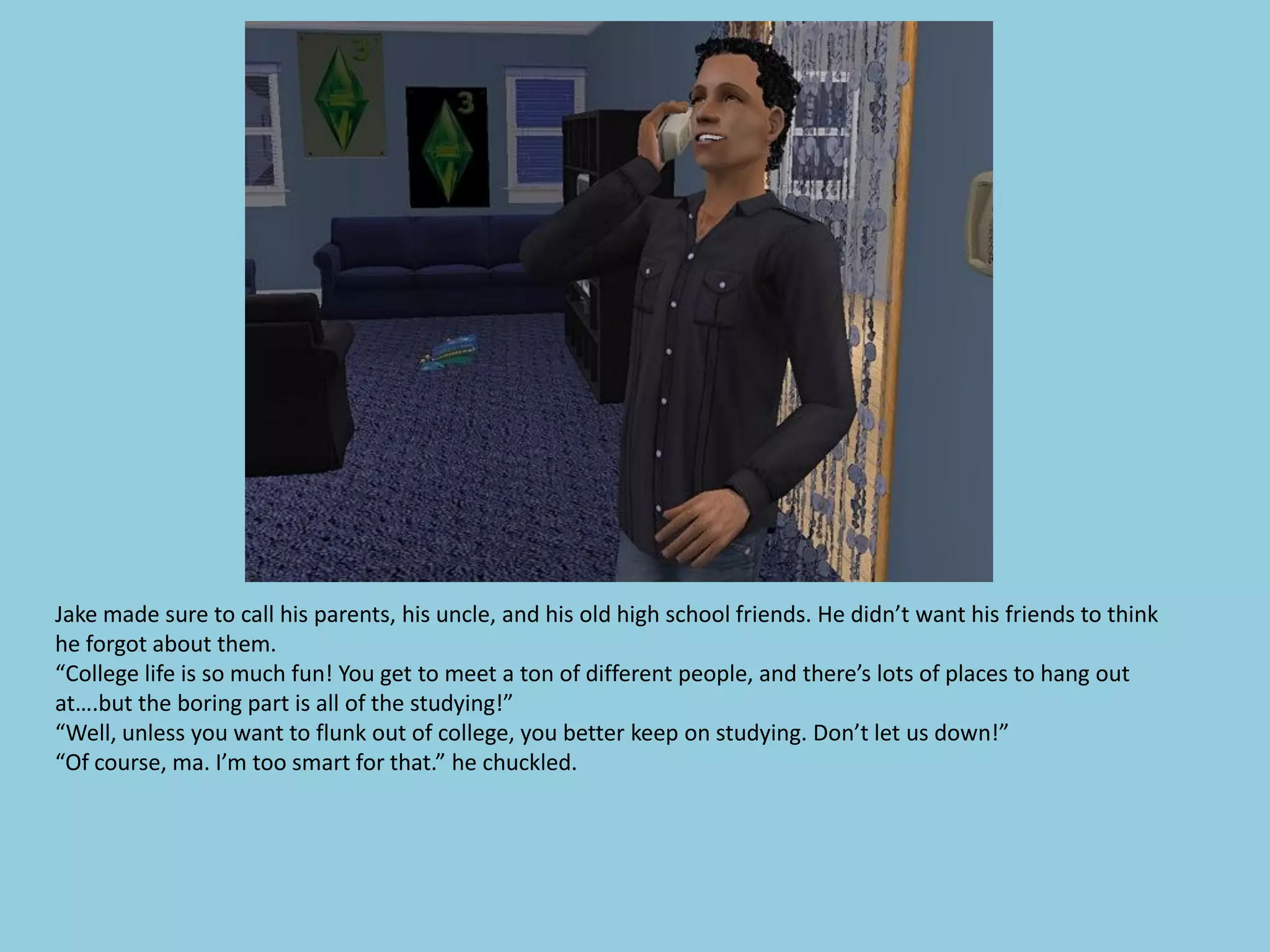 Jake made sure to call his parents, his uncle, and his old high school friends. He didn’t want his friends to think
he forgot about them.
“College life is so much fun! You get to meet a ton of different people, and there’s lots of places to hang out
at….but the boring part is all of the studying!”
“Well, unless you want to flunk out of college, you better keep on studying. Don’t let us down!”
“Of course, ma. I’m too smart for that.” he chuckled.
 