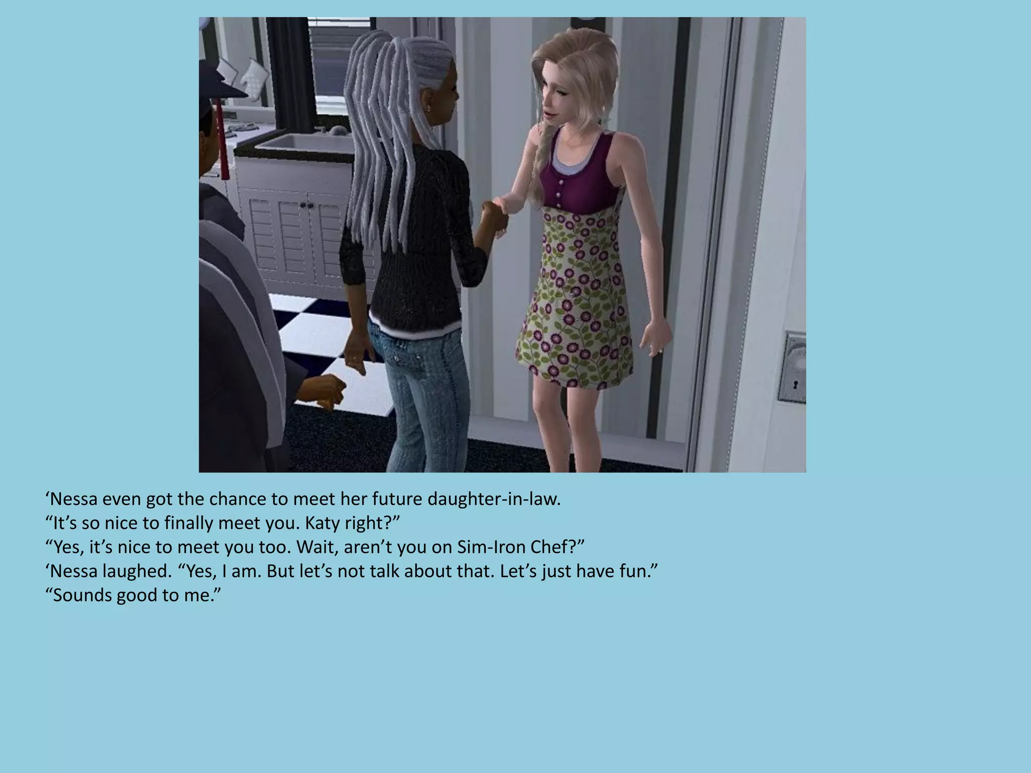 ‘Nessa even got the chance to meet her future daughter-in-law.
“It’s so nice to finally meet you. Katy right?”
“Yes, it’s nice to meet you too. Wait, aren’t you on Sim-Iron Chef?”
‘Nessa laughed. “Yes, I am. But let’s not talk about that. Let’s just have fun.”
“Sounds good to me.”
 