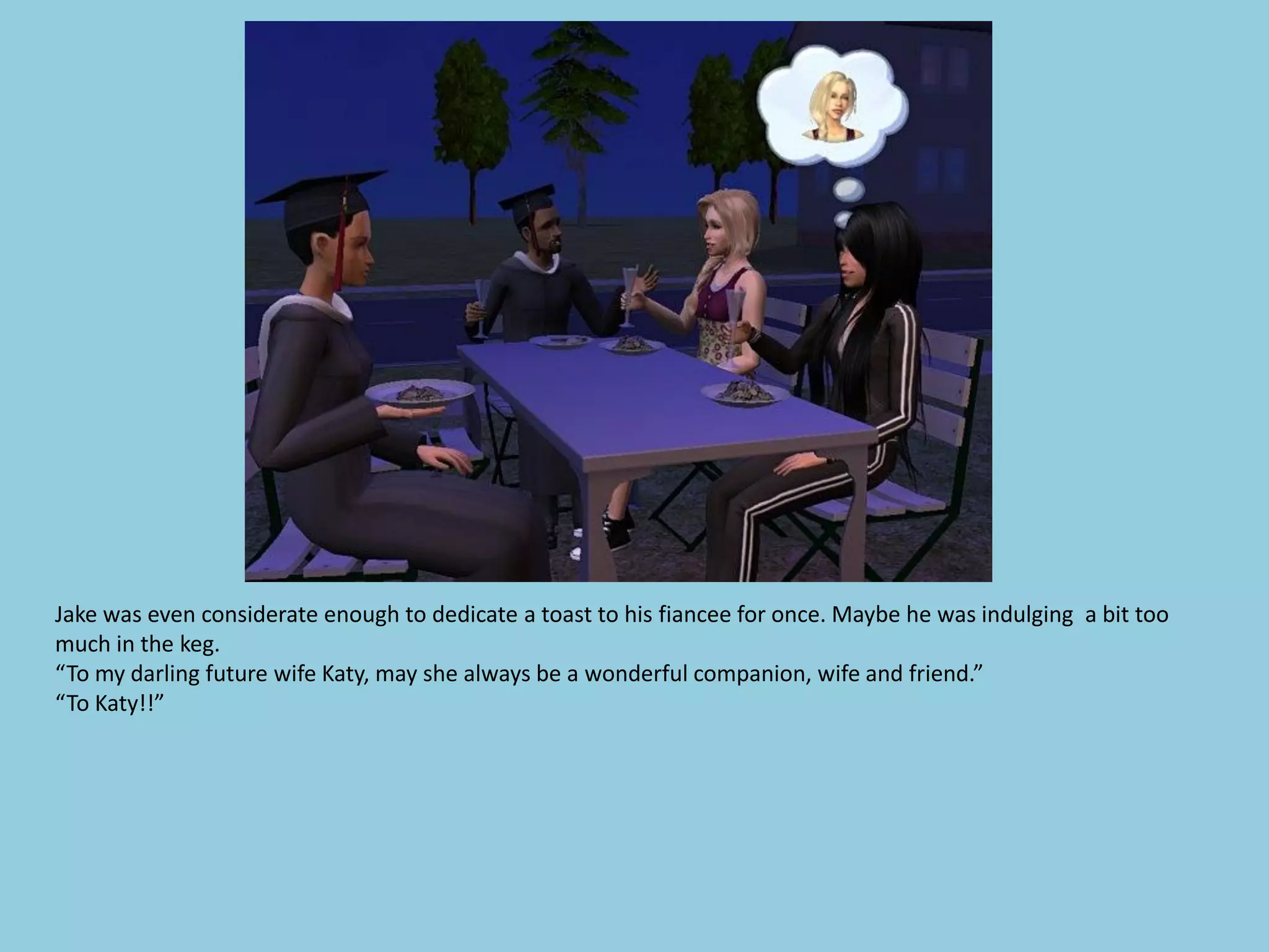 Jake was even considerate enough to dedicate a toast to his fiancee for once. Maybe he was indulging a bit too
much in the keg.
“To my darling future wife Katy, may she always be a wonderful companion, wife and friend.”
“To Katy!!”
 