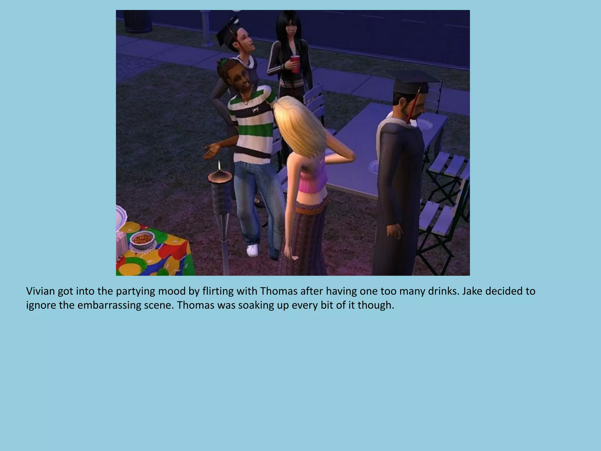 Vivian got into the partying mood by flirting with Thomas after having one too many drinks. Jake decided to
ignore the embarrassing scene. Thomas was soaking up every bit of it though.
 