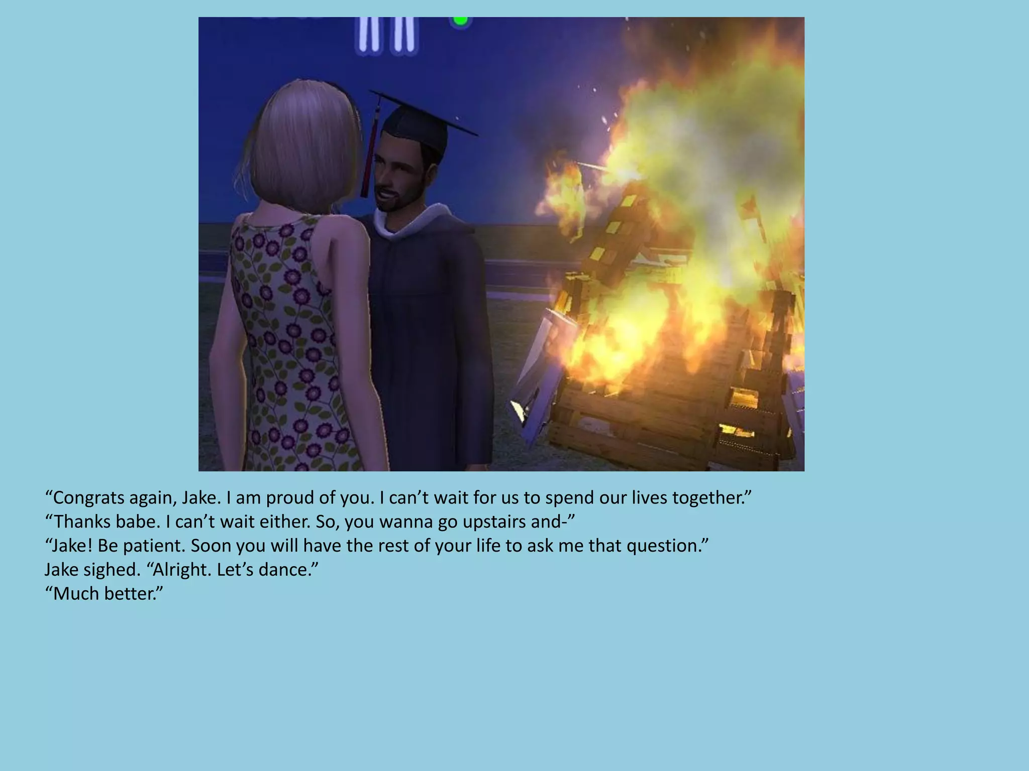 “Congrats again, Jake. I am proud of you. I can’t wait for us to spend our lives together.”
“Thanks babe. I can’t wait either. So, you wanna go upstairs and-”
“Jake! Be patient. Soon you will have the rest of your life to ask me that question.”
Jake sighed. “Alright. Let’s dance.”
“Much better.”
 