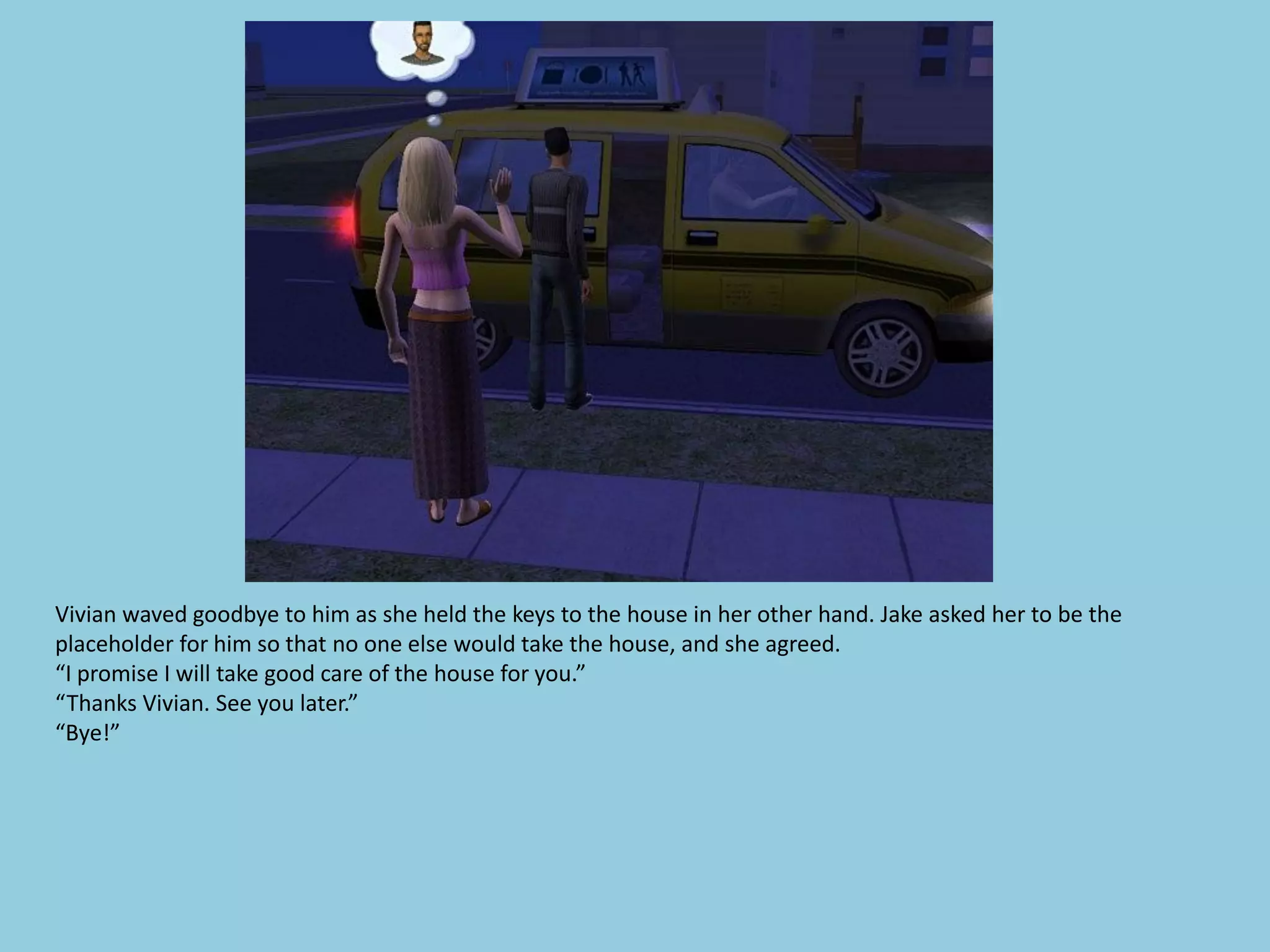 Vivian waved goodbye to him as she held the keys to the house in her other hand. Jake asked her to be the
placeholder for him so that no one else would take the house, and she agreed.
“I promise I will take good care of the house for you.”
“Thanks Vivian. See you later.”
“Bye!”
 
