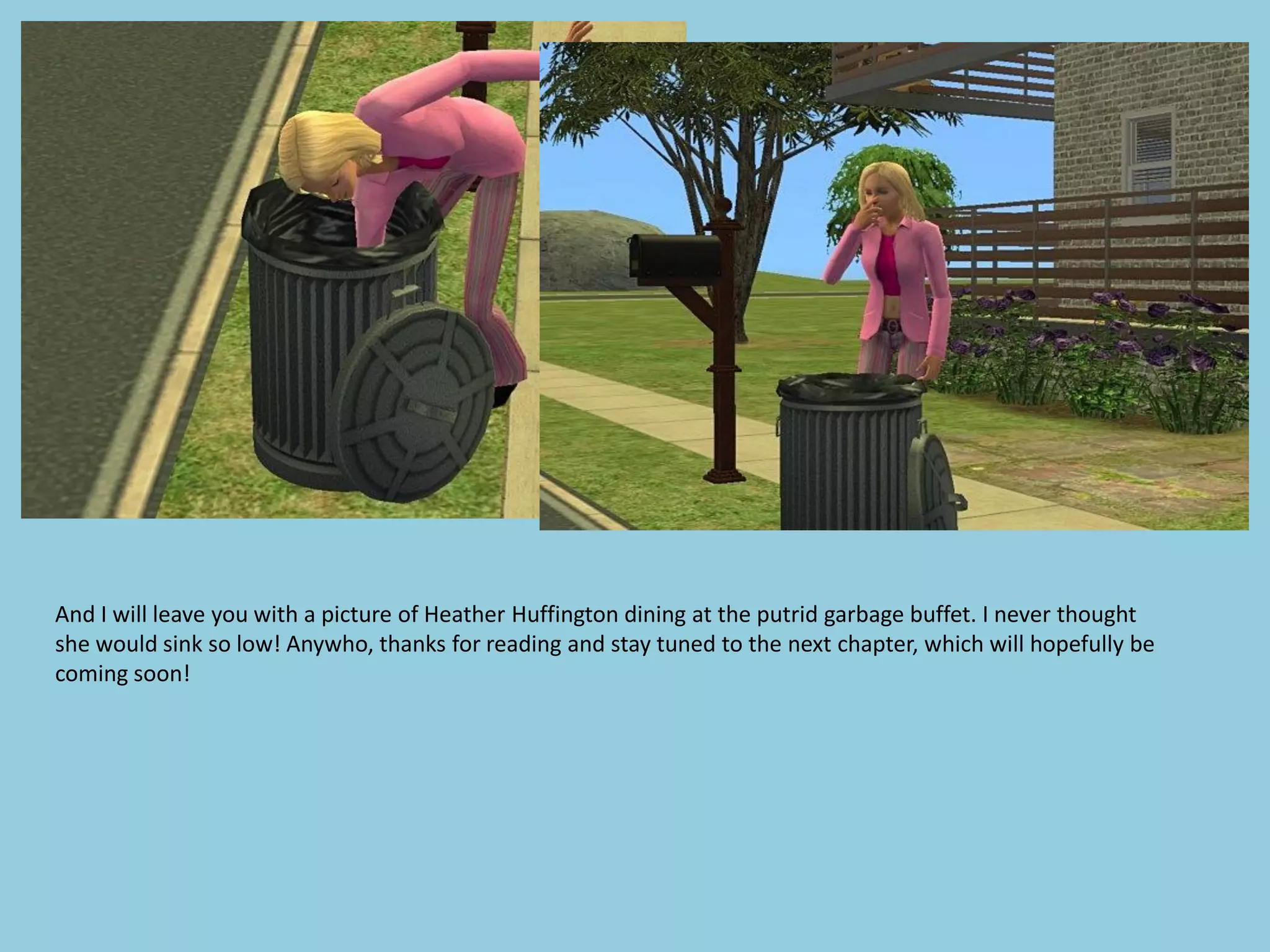 And I will leave you with a picture of Heather Huffington dining at the putrid garbage buffet. I never thought
she would sink so low! Anywho, thanks for reading and stay tuned to the next chapter, which will hopefully be
coming soon!
 