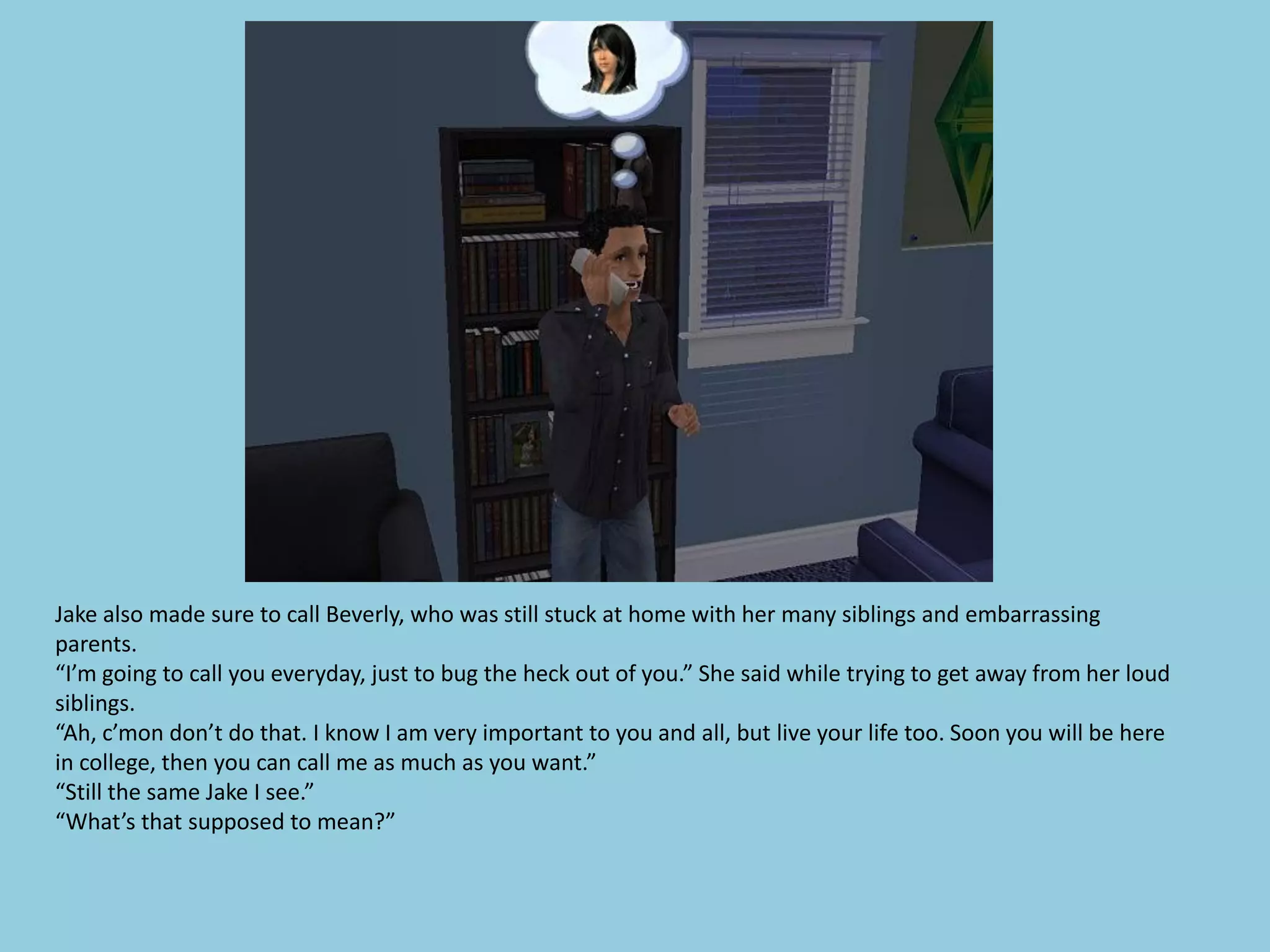 Jake also made sure to call Beverly, who was still stuck at home with her many siblings and embarrassing
parents.
“I’m going to call you everyday, just to bug the heck out of you.” She said while trying to get away from her loud
siblings.
“Ah, c’mon don’t do that. I know I am very important to you and all, but live your life too. Soon you will be here
in college, then you can call me as much as you want.”
“Still the same Jake I see.”
“What’s that supposed to mean?”
 