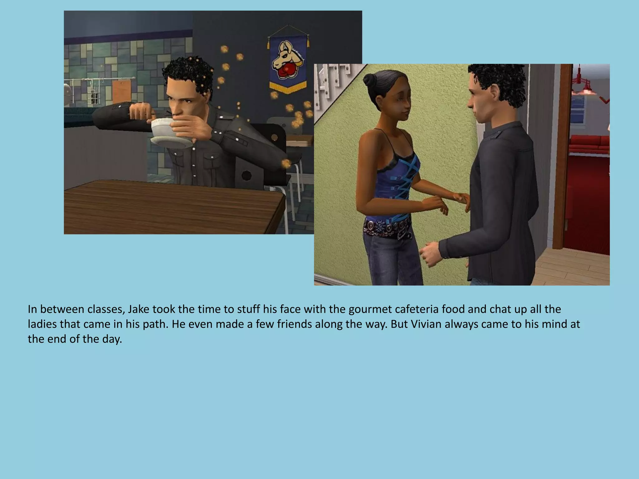 In between classes, Jake took the time to stuff his face with the gourmet cafeteria food and chat up all the
ladies that came in his path. He even made a few friends along the way. But Vivian always came to his mind at
the end of the day.
 