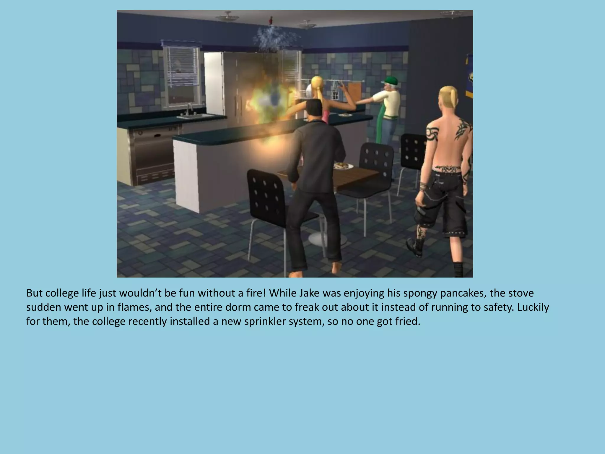 But college life just wouldn’t be fun without a fire! While Jake was enjoying his spongy pancakes, the stove
sudden went up in flames, and the entire dorm came to freak out about it instead of running to safety. Luckily
for them, the college recently installed a new sprinkler system, so no one got fried.
 