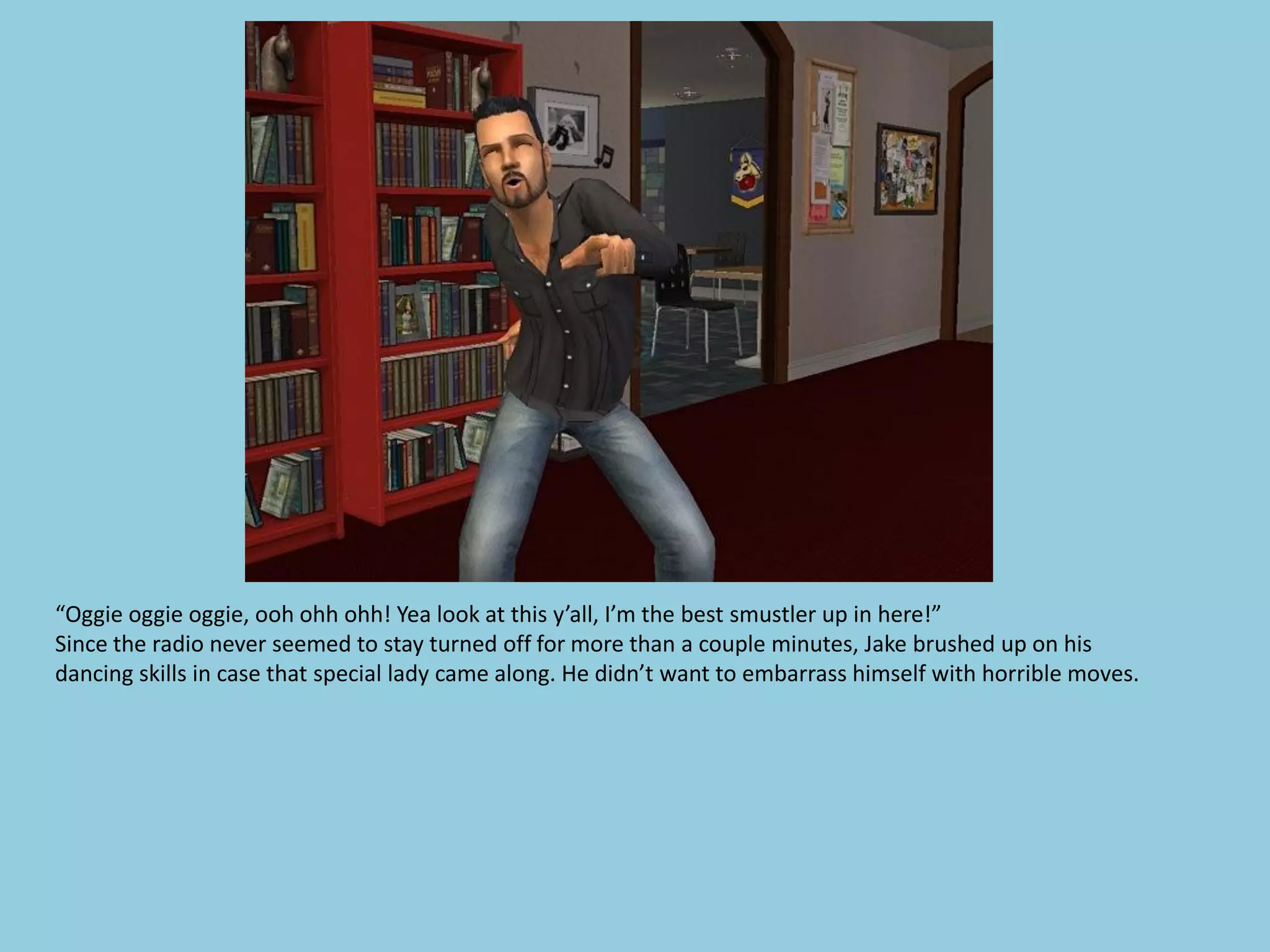 “Oggie oggie oggie, ooh ohh ohh! Yea look at this y’all, I’m the best smustler up in here!”
Since the radio never seemed to stay turned off for more than a couple minutes, Jake brushed up on his
dancing skills in case that special lady came along. He didn’t want to embarrass himself with horrible moves.
 