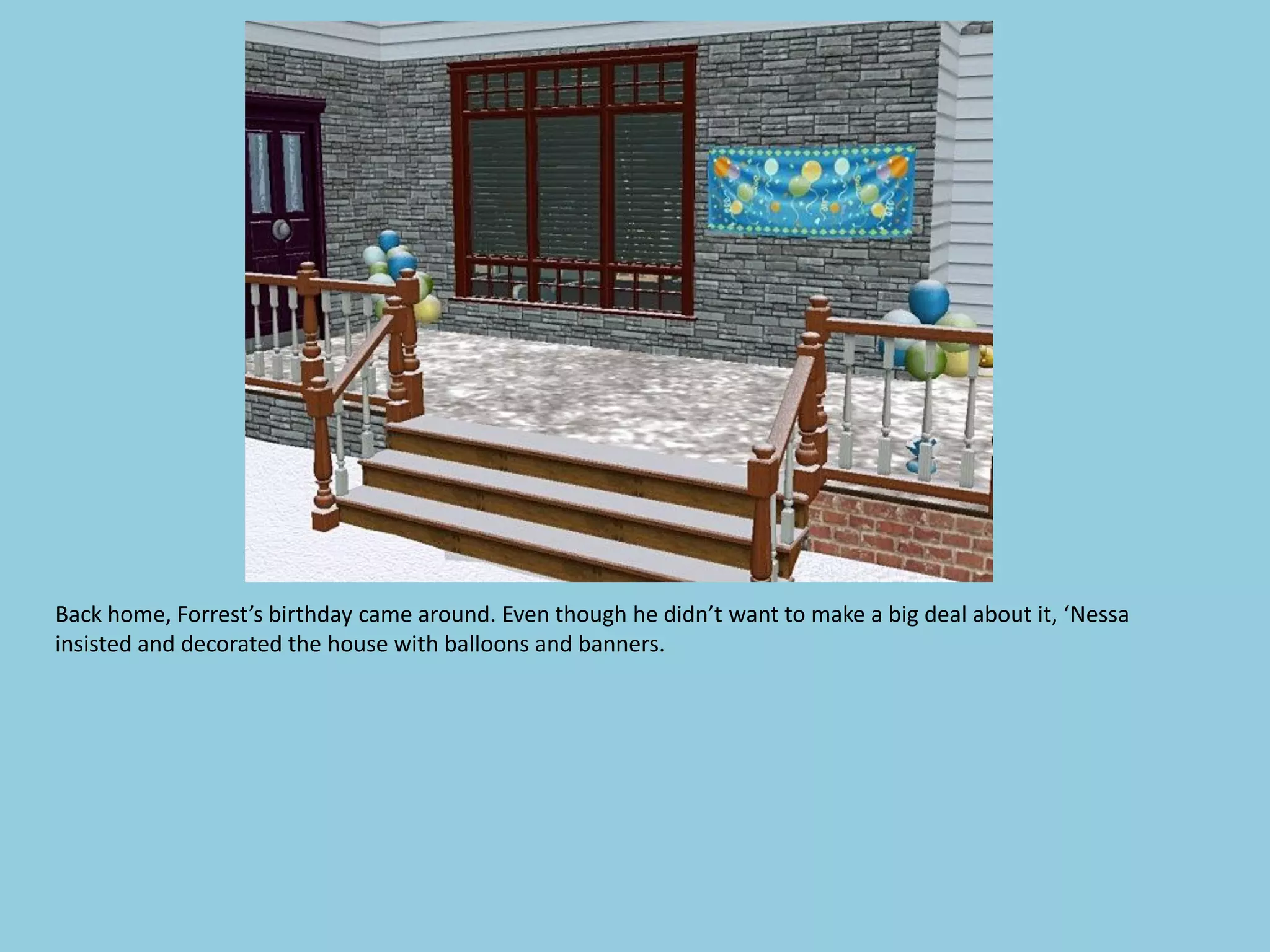 Back home, Forrest’s birthday came around. Even though he didn’t want to make a big deal about it, ‘Nessa
insisted and decorated the house with balloons and banners.
 