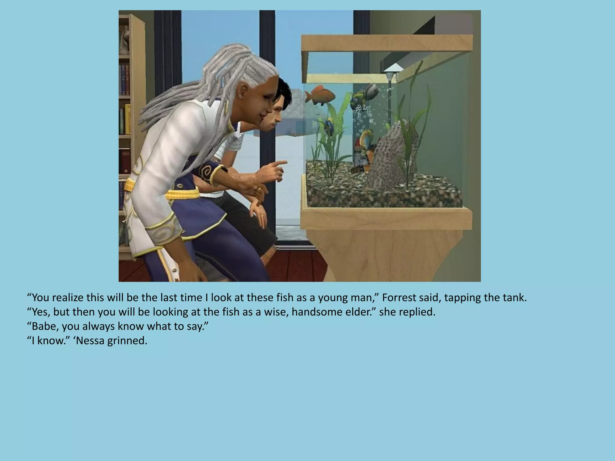 “You realize this will be the last time I look at these fish as a young man,” Forrest said, tapping the tank.
“Yes, but then you will be looking at the fish as a wise, handsome elder.” she replied.
“Babe, you always know what to say.”
“I know.” ‘Nessa grinned.
 