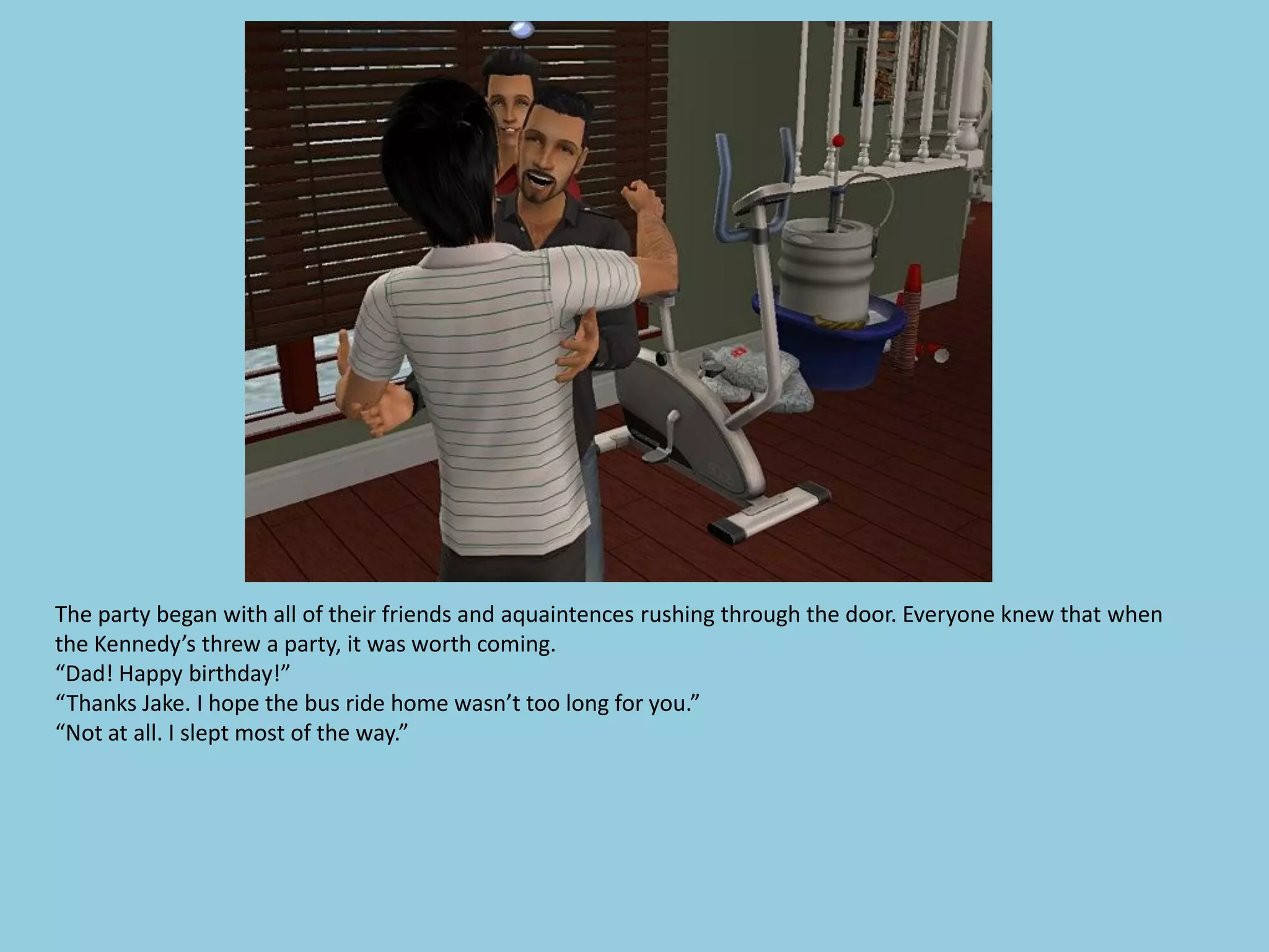 The party began with all of their friends and aquaintences rushing through the door. Everyone knew that when
the Kennedy’s threw a party, it was worth coming.
“Dad! Happy birthday!”
“Thanks Jake. I hope the bus ride home wasn’t too long for you.”
“Not at all. I slept most of the way.”
 