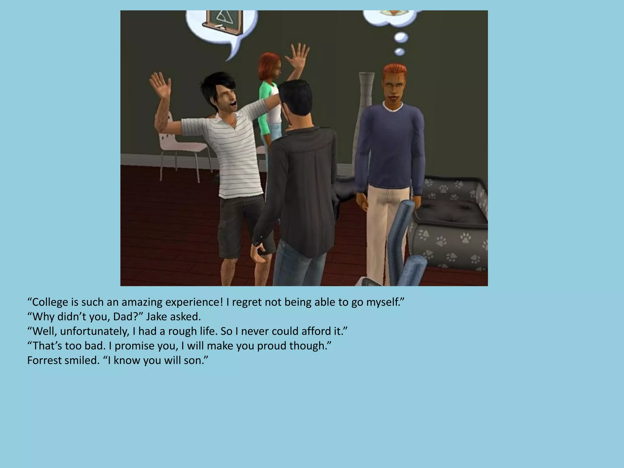 “College is such an amazing experience! I regret not being able to go myself.”
“Why didn’t you, Dad?” Jake asked.
“Well, unfortunately, I had a rough life. So I never could afford it.”
“That’s too bad. I promise you, I will make you proud though.”
Forrest smiled. “I know you will son.”
 