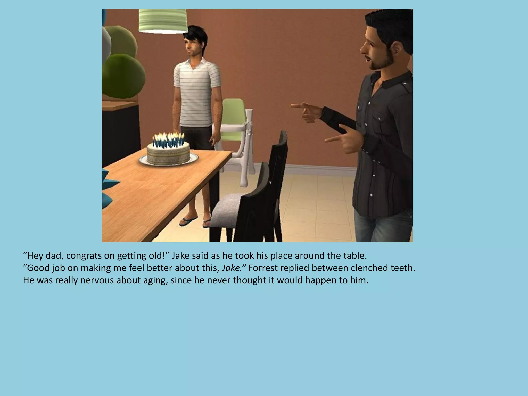 “Hey dad, congrats on getting old!” Jake said as he took his place around the table.
“Good job on making me feel better about this, Jake.” Forrest replied between clenched teeth.
He was really nervous about aging, since he never thought it would happen to him.
 
