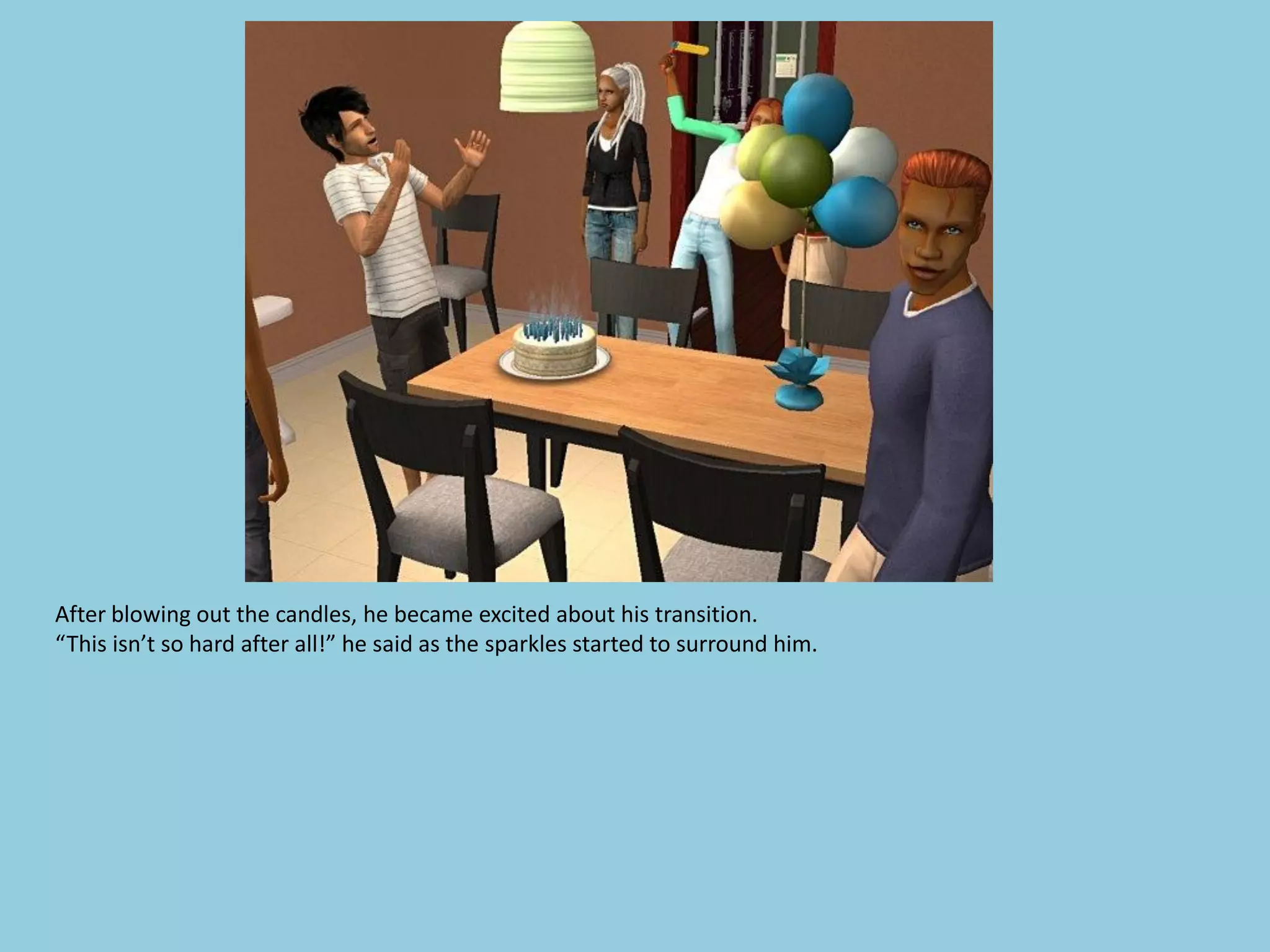 After blowing out the candles, he became excited about his transition.
“This isn’t so hard after all!” he said as the sparkles started to surround him.
 