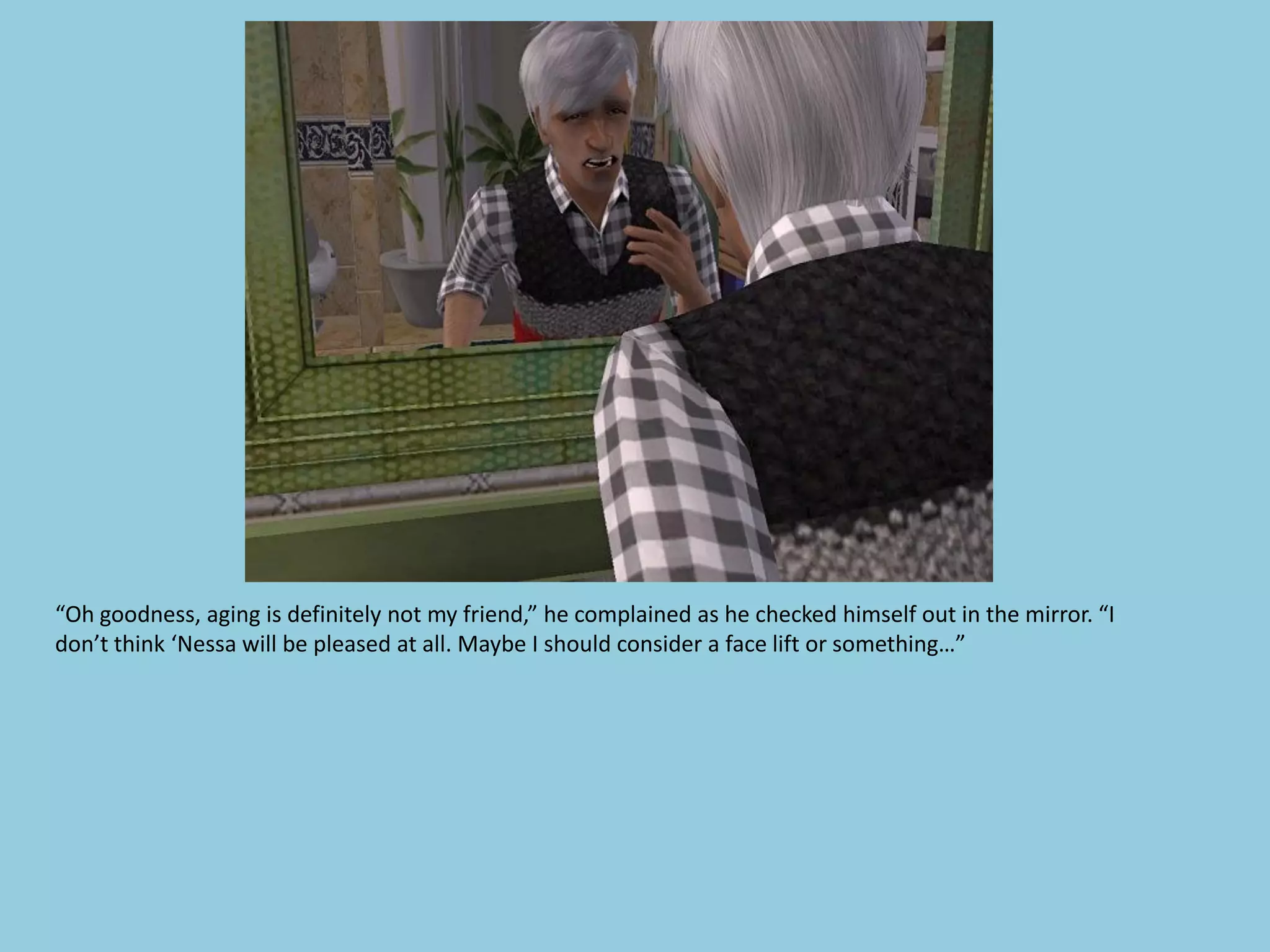 “Oh goodness, aging is definitely not my friend,” he complained as he checked himself out in the mirror. “I
don’t think ‘Nessa will be pleased at all. Maybe I should consider a face lift or something…”
 