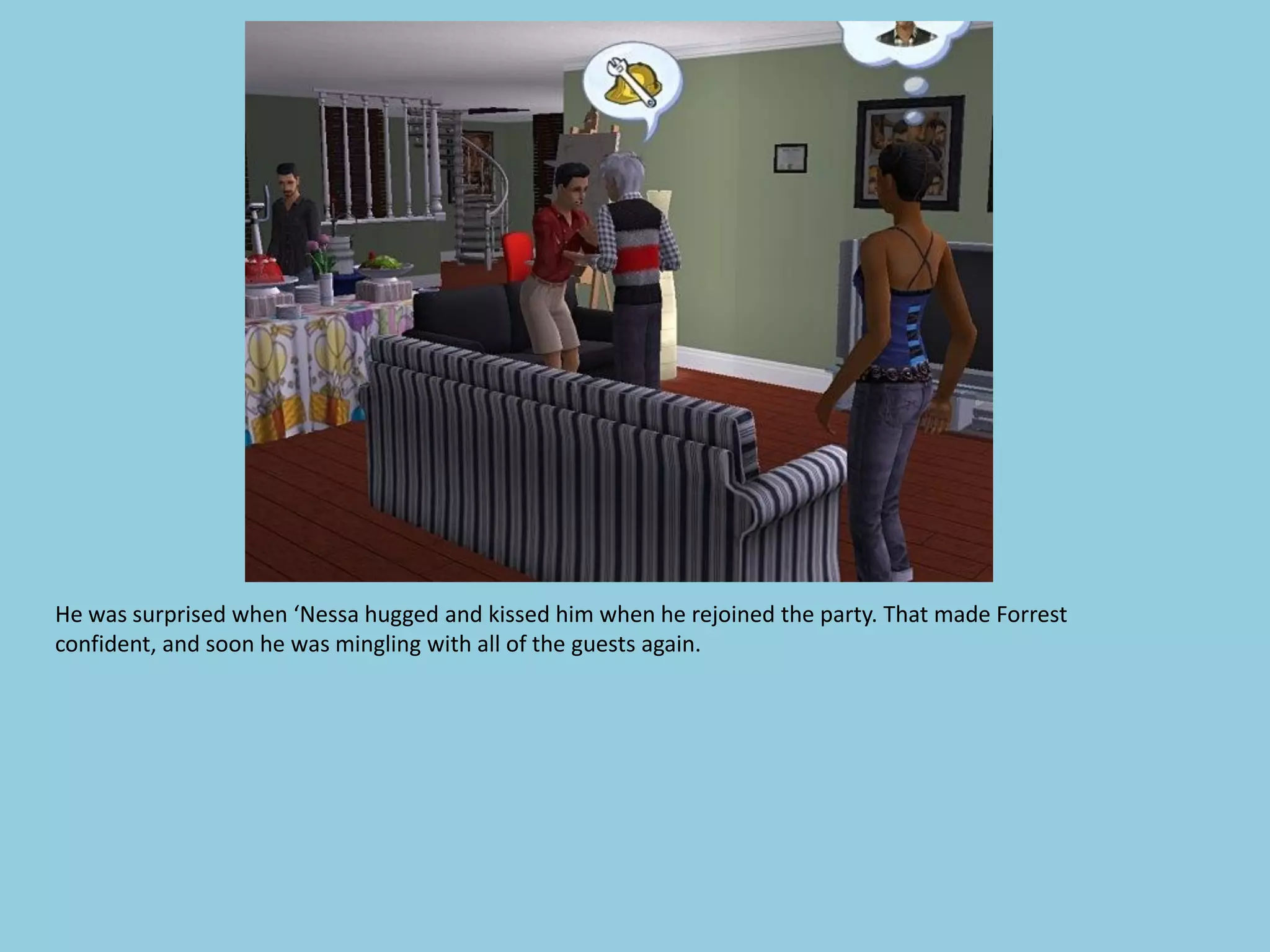 He was surprised when ‘Nessa hugged and kissed him when he rejoined the party. That made Forrest
confident, and soon he was mingling with all of the guests again.
 