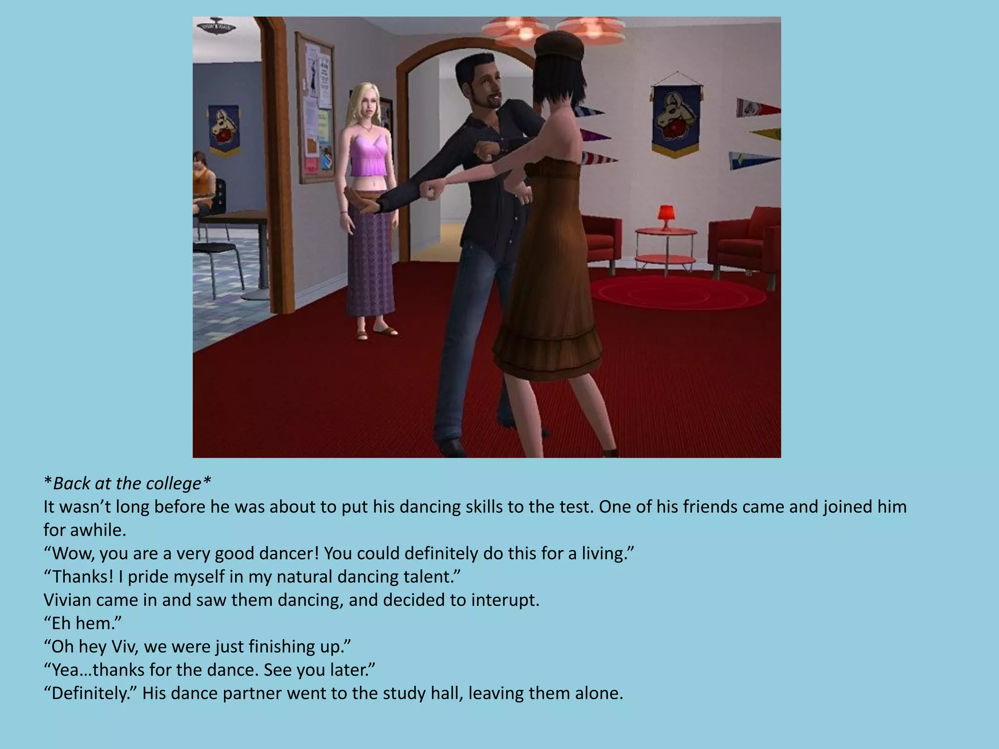 *Back at the college*
It wasn’t long before he was about to put his dancing skills to the test. One of his friends came and joined him
for awhile.
“Wow, you are a very good dancer! You could definitely do this for a living.”
“Thanks! I pride myself in my natural dancing talent.”
Vivian came in and saw them dancing, and decided to interupt.
“Eh hem.”
“Oh hey Viv, we were just finishing up.”
“Yea…thanks for the dance. See you later.”
“Definitely.” His dance partner went to the study hall, leaving them alone.
 