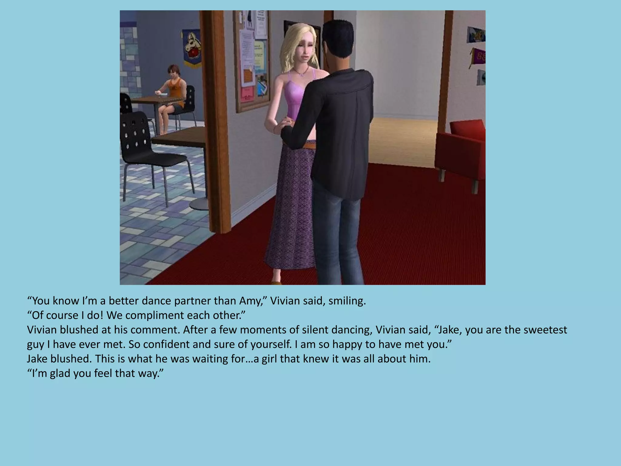 “You know I’m a better dance partner than Amy,” Vivian said, smiling.
“Of course I do! We compliment each other.”
Vivian blushed at his comment. After a few moments of silent dancing, Vivian said, “Jake, you are the sweetest
guy I have ever met. So confident and sure of yourself. I am so happy to have met you.”
Jake blushed. This is what he was waiting for…a girl that knew it was all about him.
“I’m glad you feel that way.”
 