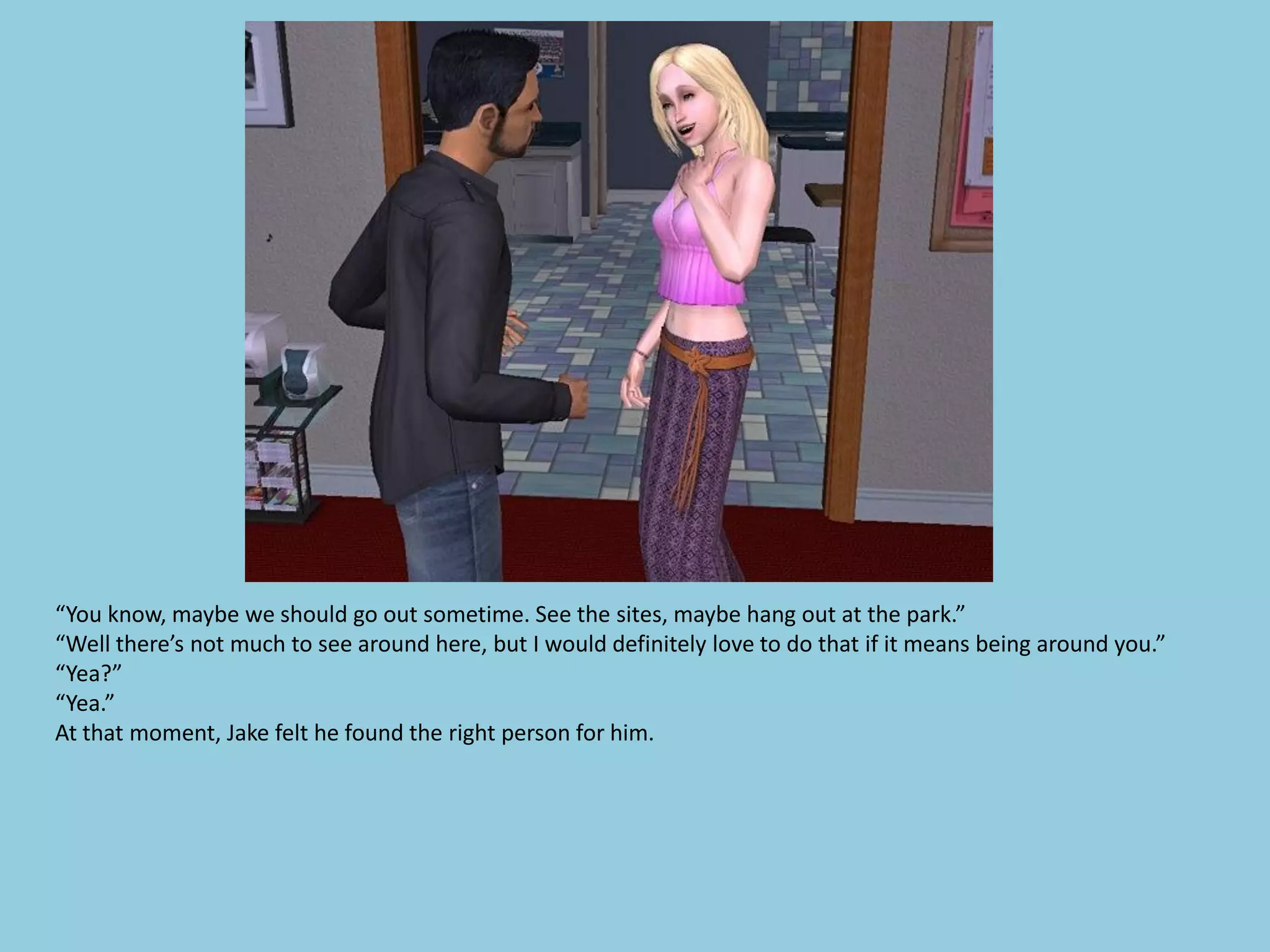 “You know, maybe we should go out sometime. See the sites, maybe hang out at the park.”
“Well there’s not much to see around here, but I would definitely love to do that if it means being around you.”
“Yea?”
“Yea.”
At that moment, Jake felt he found the right person for him.
 