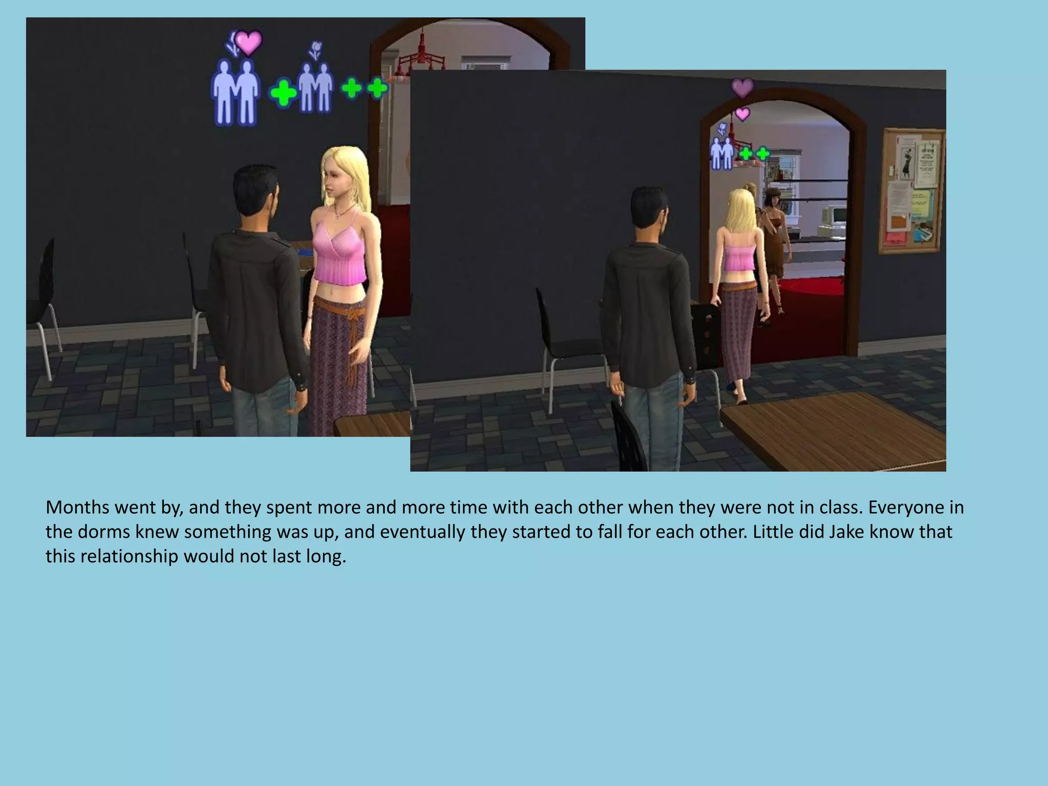 Months went by, and they spent more and more time with each other when they were not in class. Everyone in
the dorms knew something was up, and eventually they started to fall for each other. Little did Jake know that
this relationship would not last long.
 