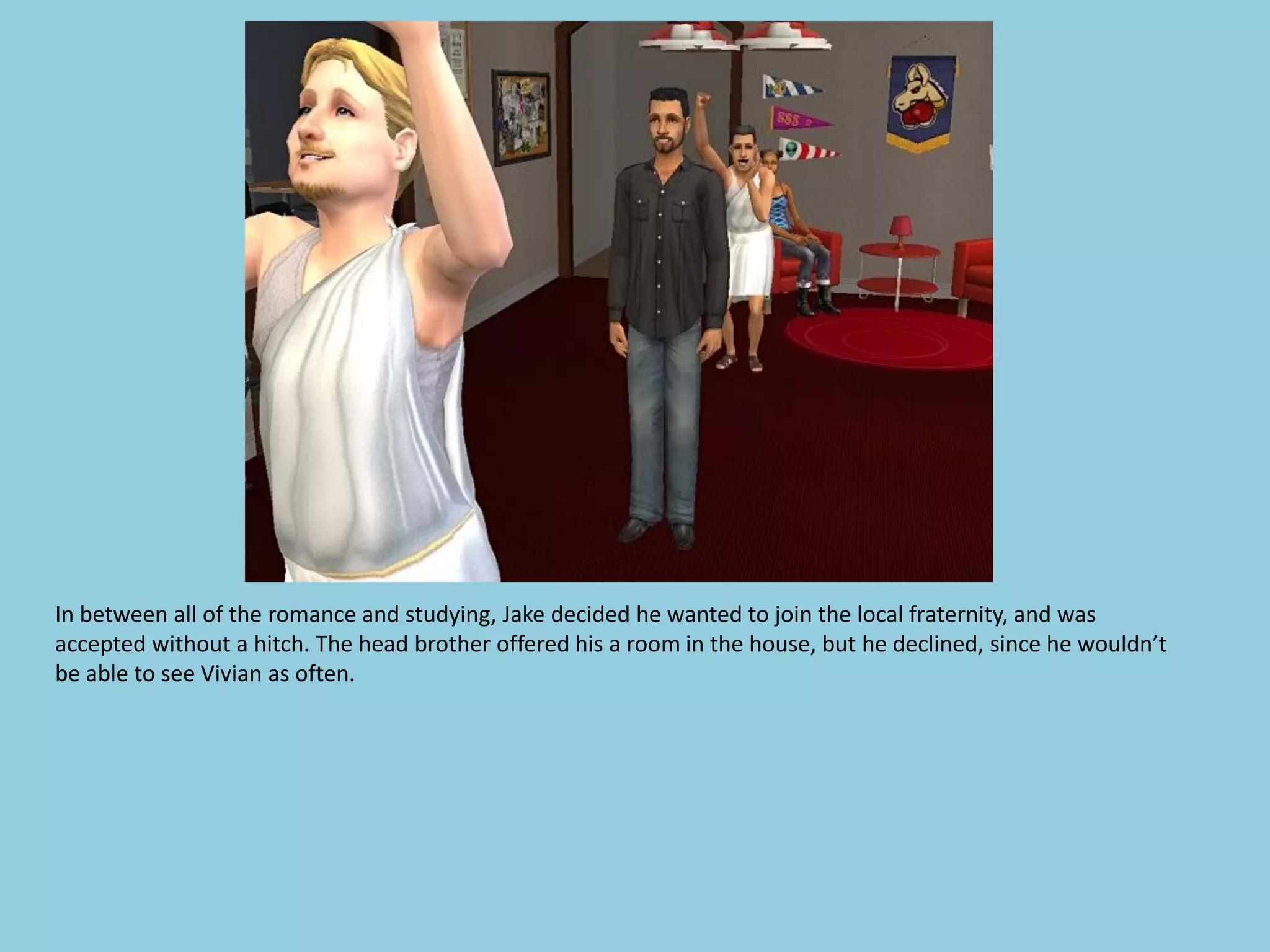 In between all of the romance and studying, Jake decided he wanted to join the local fraternity, and was
accepted without a hitch. The head brother offered his a room in the house, but he declined, since he wouldn’t
be able to see Vivian as often.
 