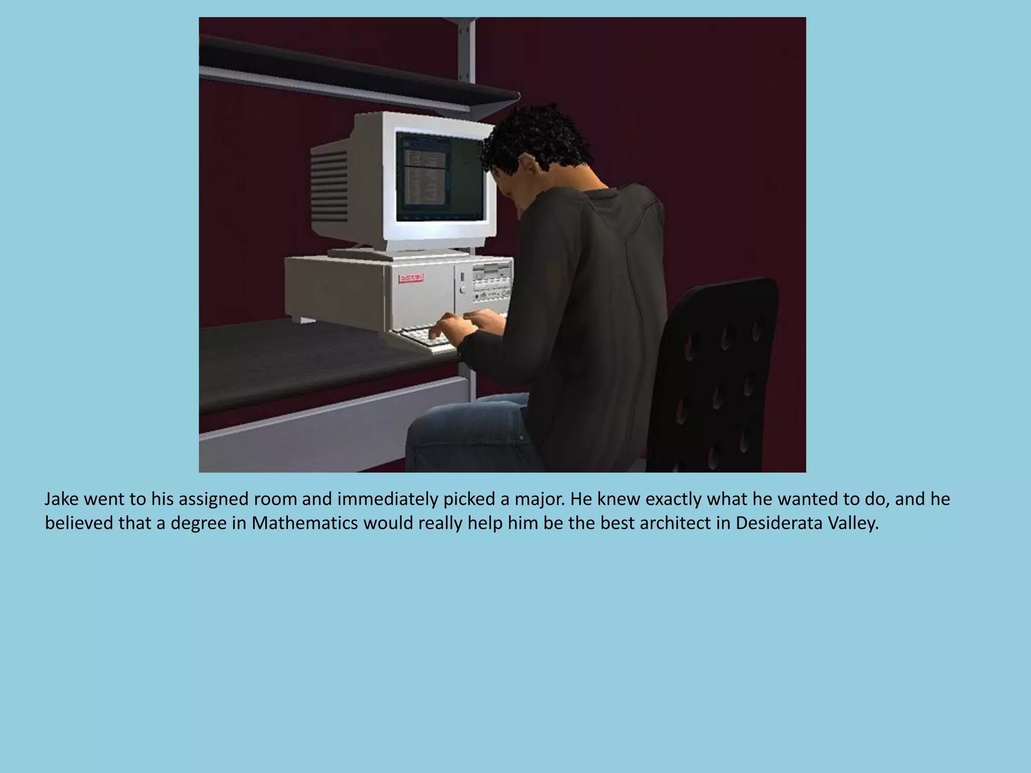 Jake went to his assigned room and immediately picked a major. He knew exactly what he wanted to do, and he
believed that a degree in Mathematics would really help him be the best architect in Desiderata Valley.
 