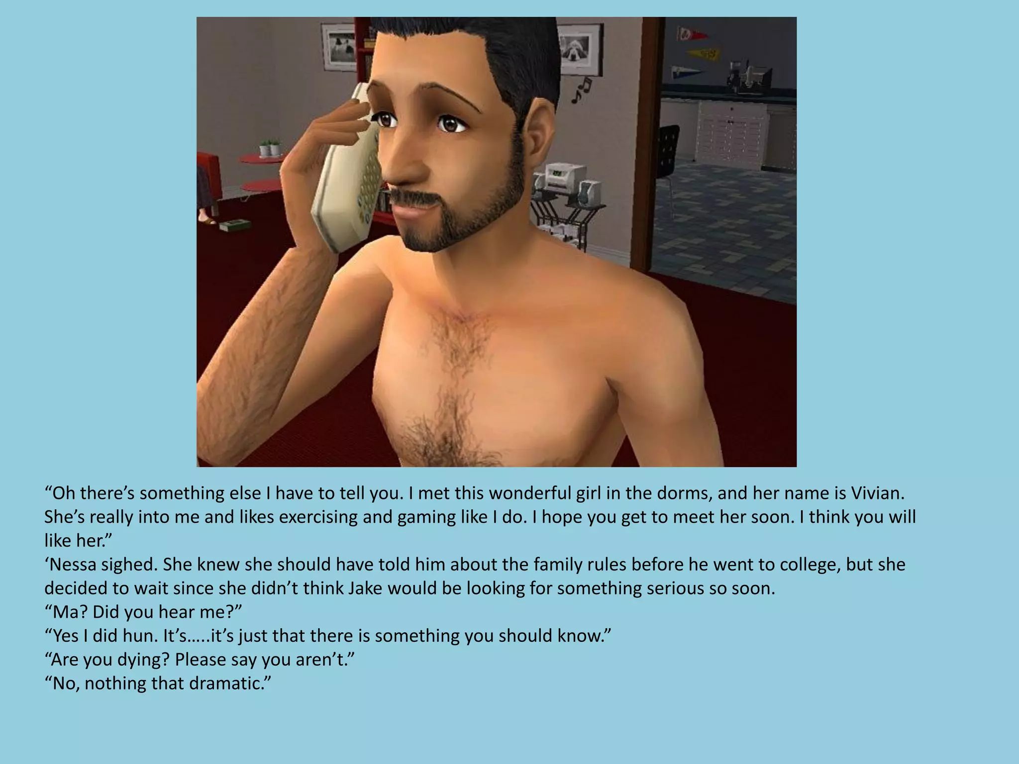 “Oh there’s something else I have to tell you. I met this wonderful girl in the dorms, and her name is Vivian.
She’s really into me and likes exercising and gaming like I do. I hope you get to meet her soon. I think you will
like her.”
‘Nessa sighed. She knew she should have told him about the family rules before he went to college, but she
decided to wait since she didn’t think Jake would be looking for something serious so soon.
“Ma? Did you hear me?”
“Yes I did hun. It’s…..it’s just that there is something you should know.”
“Are you dying? Please say you aren’t.”
“No, nothing that dramatic.”
 