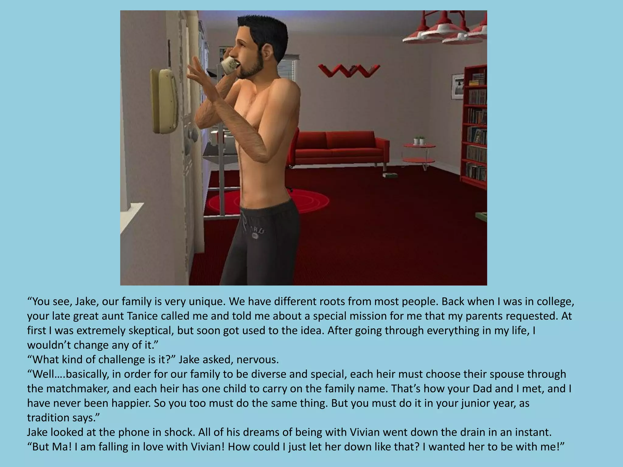 “You see, Jake, our family is very unique. We have different roots from most people. Back when I was in college,
your late great aunt Tanice called me and told me about a special mission for me that my parents requested. At
first I was extremely skeptical, but soon got used to the idea. After going through everything in my life, I
wouldn’t change any of it.”
“What kind of challenge is it?” Jake asked, nervous.
“Well….basically, in order for our family to be diverse and special, each heir must choose their spouse through
the matchmaker, and each heir has one child to carry on the family name. That’s how your Dad and I met, and I
have never been happier. So you too must do the same thing. But you must do it in your junior year, as
tradition says.”
Jake looked at the phone in shock. All of his dreams of being with Vivian went down the drain in an instant.
“But Ma! I am falling in love with Vivian! How could I just let her down like that? I wanted her to be with me!”
 
