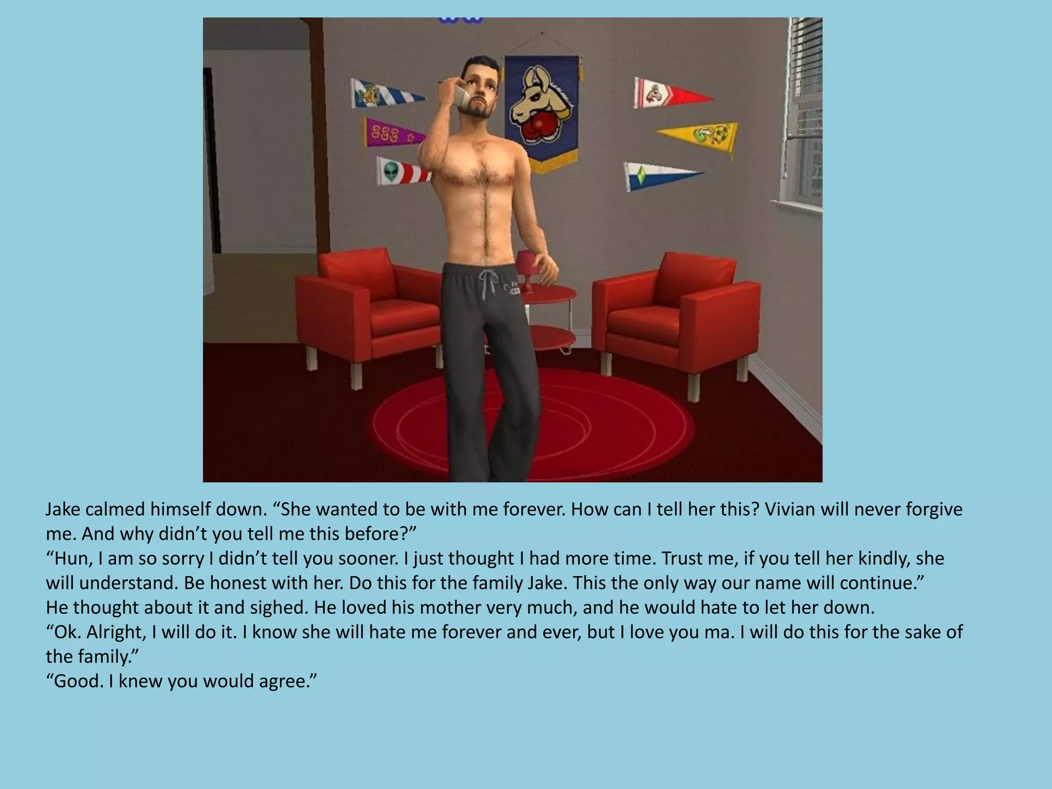 Jake calmed himself down. “She wanted to be with me forever. How can I tell her this? Vivian will never forgive
me. And why didn’t you tell me this before?”
“Hun, I am so sorry I didn’t tell you sooner. I just thought I had more time. Trust me, if you tell her kindly, she
will understand. Be honest with her. Do this for the family Jake. This the only way our name will continue.”
He thought about it and sighed. He loved his mother very much, and he would hate to let her down.
“Ok. Alright, I will do it. I know she will hate me forever and ever, but I love you ma. I will do this for the sake of
the family.”
“Good. I knew you would agree.”
 