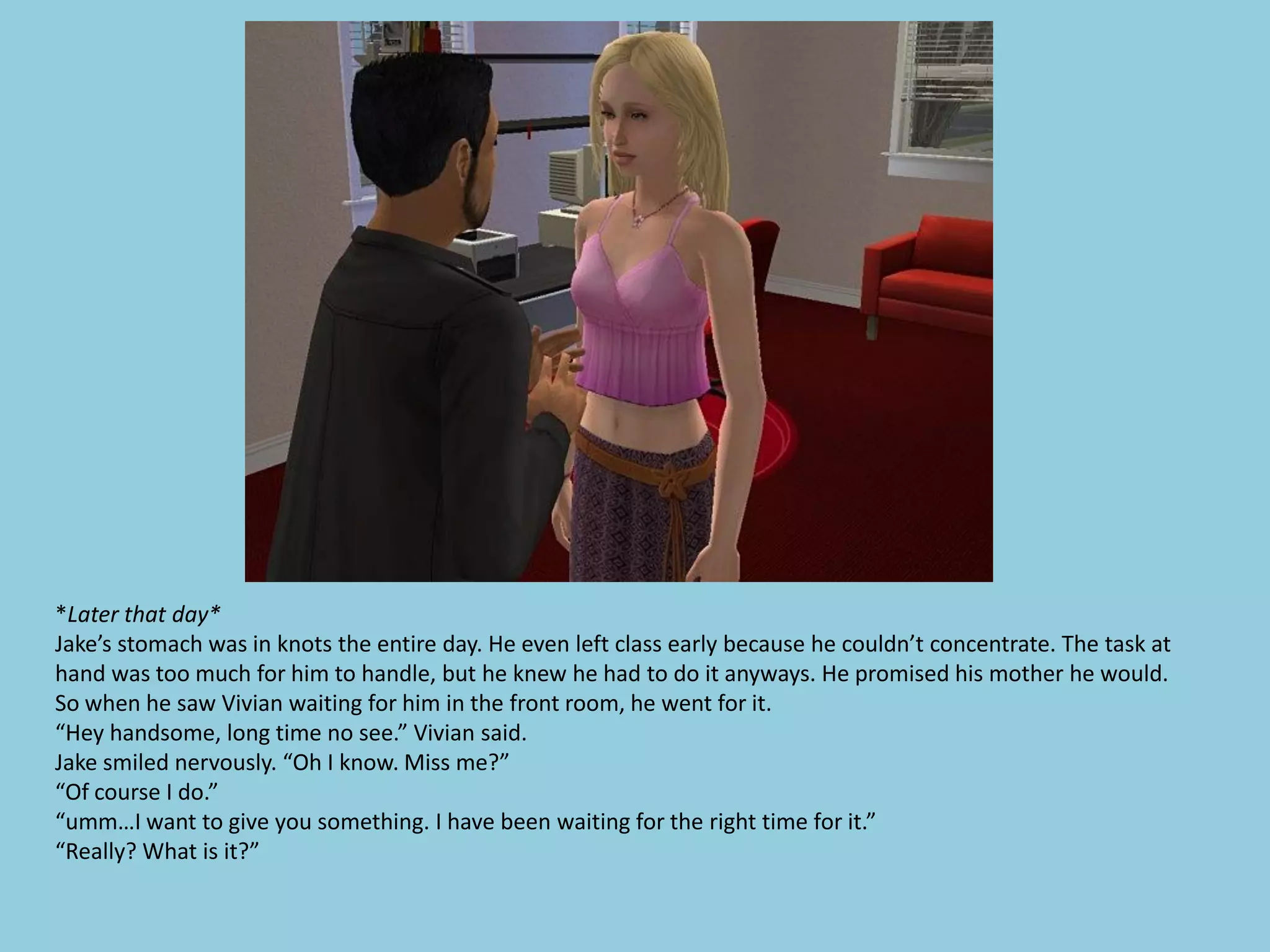 *Later that day*
Jake’s stomach was in knots the entire day. He even left class early because he couldn’t concentrate. The task at
hand was too much for him to handle, but he knew he had to do it anyways. He promised his mother he would.
So when he saw Vivian waiting for him in the front room, he went for it.
“Hey handsome, long time no see.” Vivian said.
Jake smiled nervously. “Oh I know. Miss me?”
“Of course I do.”
“umm…I want to give you something. I have been waiting for the right time for it.”
“Really? What is it?”
 