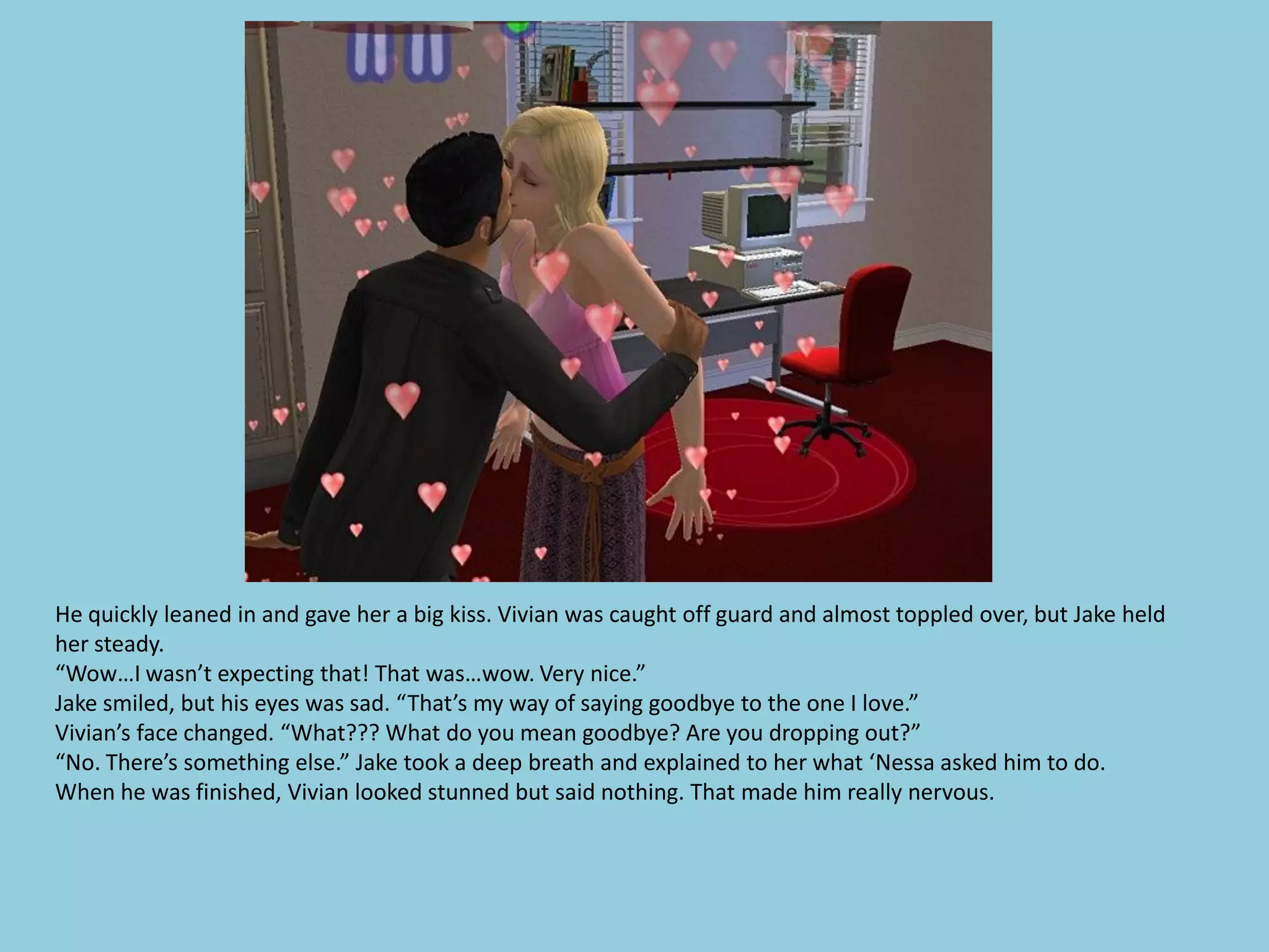 He quickly leaned in and gave her a big kiss. Vivian was caught off guard and almost toppled over, but Jake held
her steady.
“Wow…I wasn’t expecting that! That was…wow. Very nice.”
Jake smiled, but his eyes was sad. “That’s my way of saying goodbye to the one I love.”
Vivian’s face changed. “What??? What do you mean goodbye? Are you dropping out?”
“No. There’s something else.” Jake took a deep breath and explained to her what ‘Nessa asked him to do.
When he was finished, Vivian looked stunned but said nothing. That made him really nervous.
 