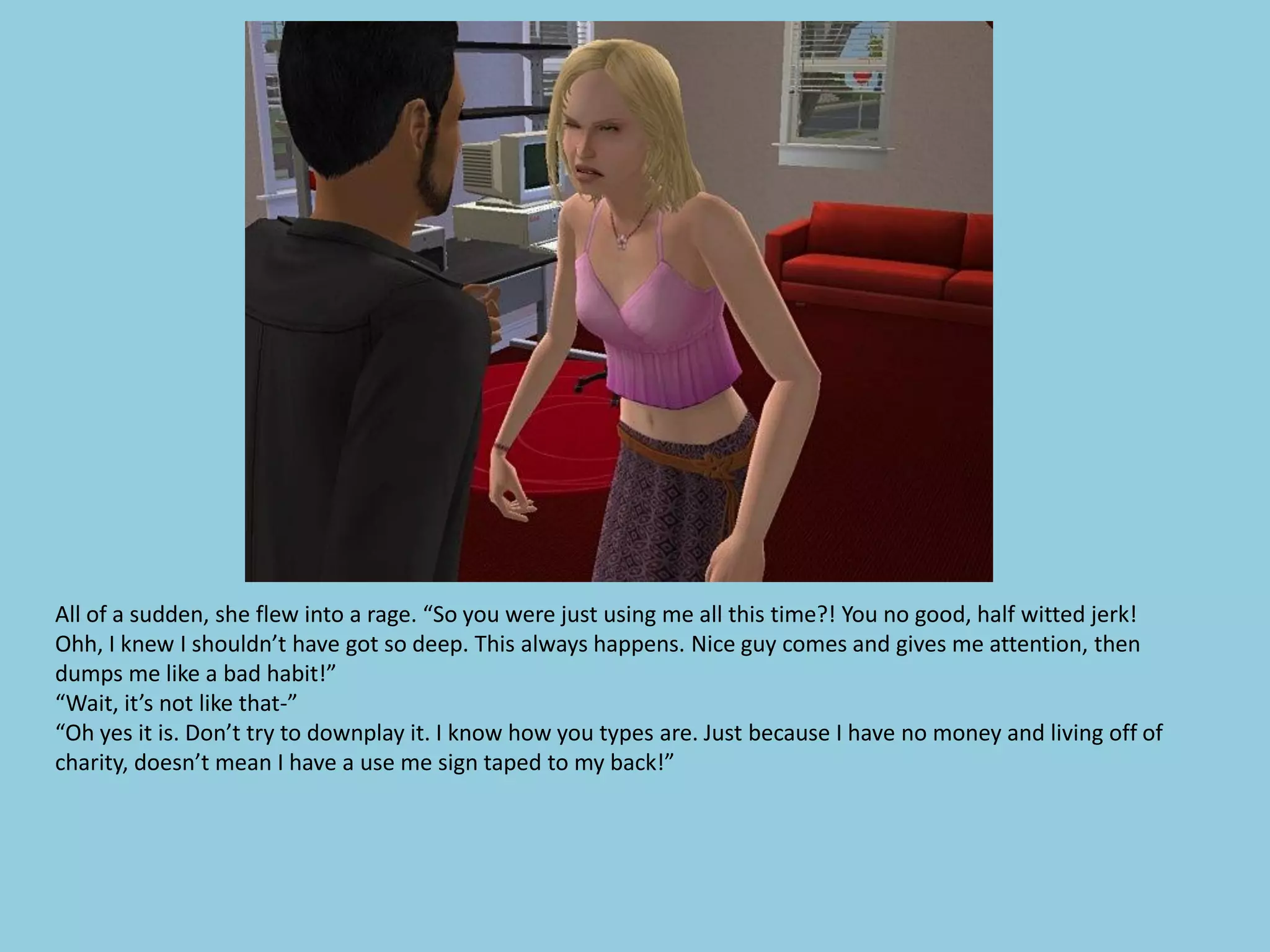 All of a sudden, she flew into a rage. “So you were just using me all this time?! You no good, half witted jerk!
Ohh, I knew I shouldn’t have got so deep. This always happens. Nice guy comes and gives me attention, then
dumps me like a bad habit!”
“Wait, it’s not like that-”
“Oh yes it is. Don’t try to downplay it. I know how you types are. Just because I have no money and living off of
charity, doesn’t mean I have a use me sign taped to my back!”
 