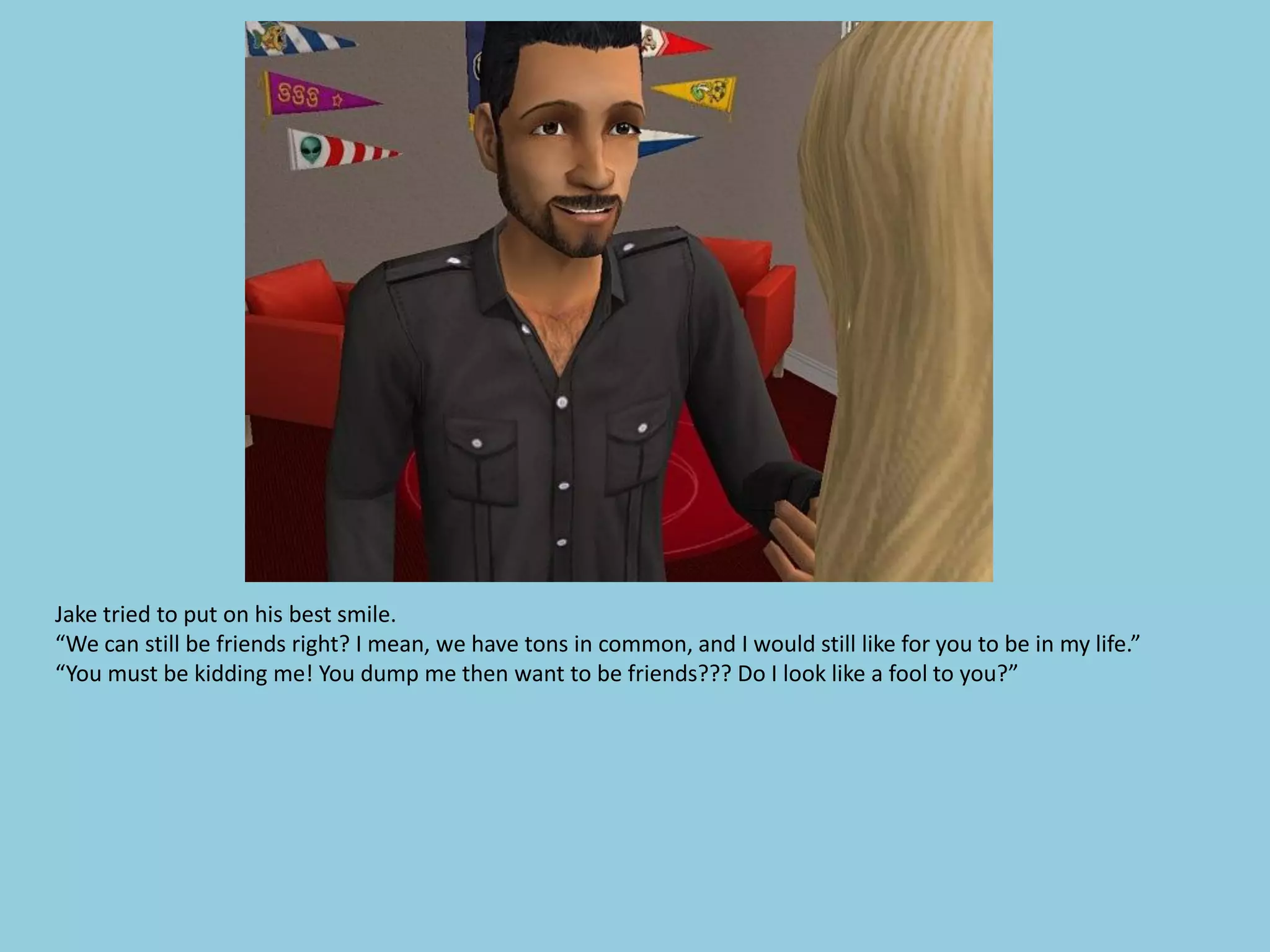 Jake tried to put on his best smile.
“We can still be friends right? I mean, we have tons in common, and I would still like for you to be in my life.”
“You must be kidding me! You dump me then want to be friends??? Do I look like a fool to you?”
 