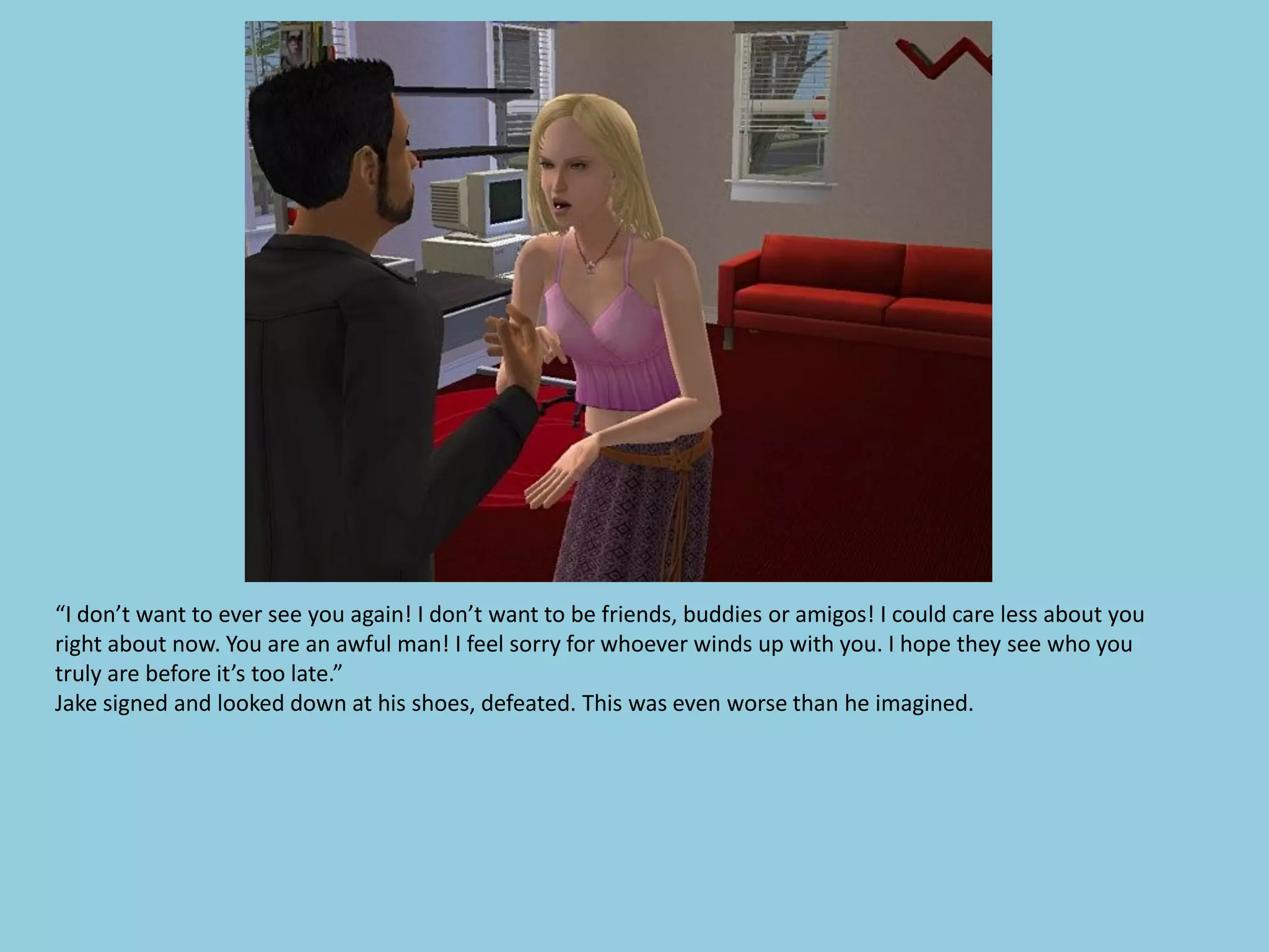 “I don’t want to ever see you again! I don’t want to be friends, buddies or amigos! I could care less about you
right about now. You are an awful man! I feel sorry for whoever winds up with you. I hope they see who you
truly are before it’s too late.”
Jake signed and looked down at his shoes, defeated. This was even worse than he imagined.
 