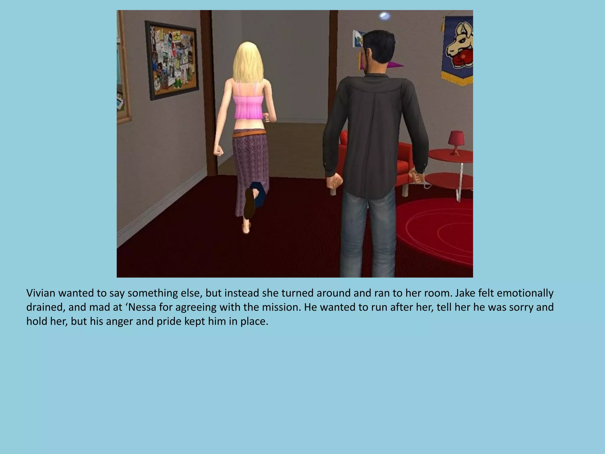 Vivian wanted to say something else, but instead she turned around and ran to her room. Jake felt emotionally
drained, and mad at ‘Nessa for agreeing with the mission. He wanted to run after her, tell her he was sorry and
hold her, but his anger and pride kept him in place.
 