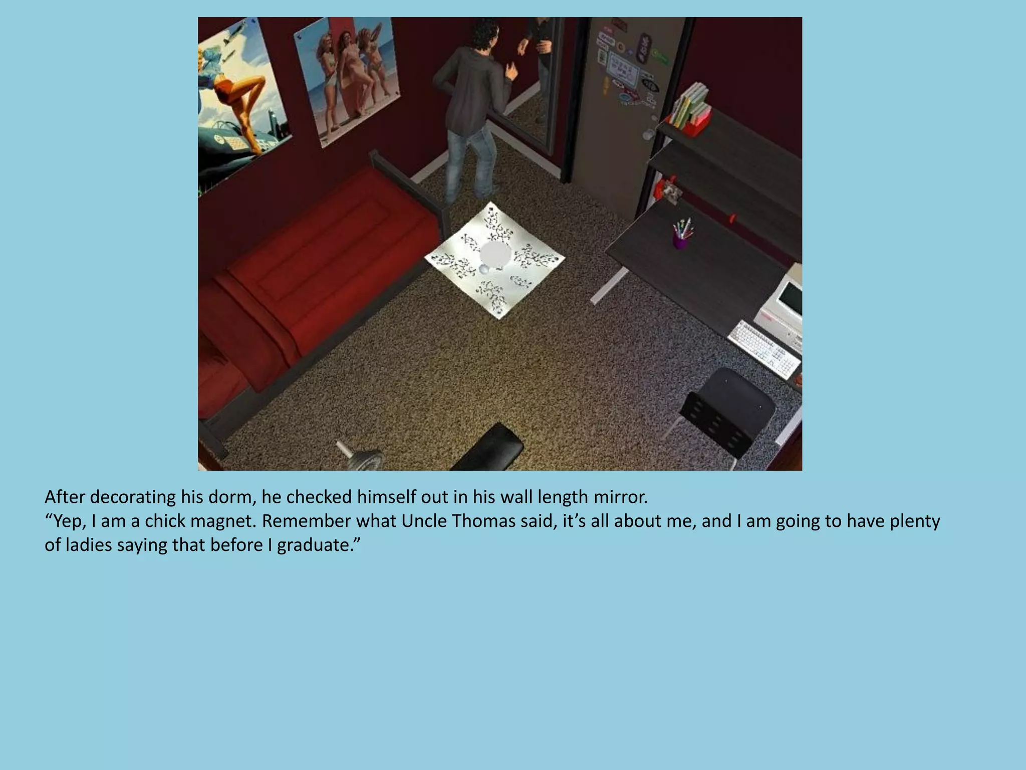 After decorating his dorm, he checked himself out in his wall length mirror.
“Yep, I am a chick magnet. Remember what Uncle Thomas said, it’s all about me, and I am going to have plenty
of ladies saying that before I graduate.”
 